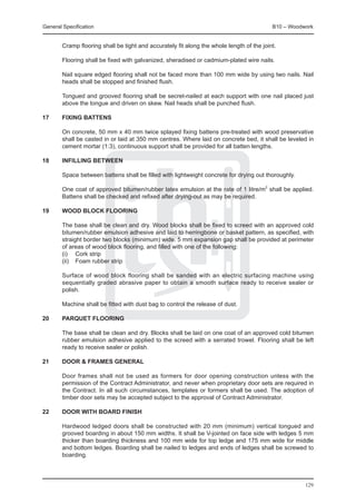 General Specification	                                                                     B10 – Woodwork


	       Cramp flooring shall be tight and accurately fit along the whole length of the joint.

	       Flooring shall be fixed with galvanized, sheradised or cadmium-plated wire nails.

	       Nail square edged flooring shall not be faced more than 100 mm wide by using two nails. Nail
        heads shall be stopped and finished flush.

	       Tongued and grooved flooring shall be secret-nailed at each support with one nail placed just
        above the tongue and driven on skew. Nail heads shall be punched flush.

17	     Fixing battens

	       On concrete, 50 mm x 40 mm twice splayed fixing battens pre-treated with wood preservative
        shall be casted in or laid at 350 mm centres. Where laid on concrete bed, it shall be leveled in
        cement mortar (1:3), continuous support shall be provided for all batten lengths.

18	     Infilling between

	       Space between battens shall be filled with lightweight concrete for drying out thoroughly.

	       One coat of approved bitumen/rubber latex emulsion at the rate of 1 litre/m2 shall be applied.
        Battens shall be checked and refixed after drying-out as may be required.

19	     Wood block flooring

	       The base shall be clean and dry. Wood blocks shall be fixed to screed with an approved cold
        bitumen/rubber emulsion adhesive and laid to herringbone or basket pattern, as specified, with
        straight border two blocks (minimum) wide. 5 mm expansion gap shall be provided at perimeter
        of areas of wood block flooring, and filled with one of the following:
	       (i) 	 Cork strip
	       (ii) 	 Foam rubber strip

	       Surface of wood block flooring shall be sanded with an electric surfacing machine using
        sequentially graded abrasive paper to obtain a smooth surface ready to receive sealer or
        polish.

	       Machine shall be fitted with dust bag to control the release of dust.

20	     Parquet flooring

	       The base shall be clean and dry. Blocks shall be laid on one coat of an approved cold bitumen
        rubber emulsion adhesive applied to the screed with a serrated trowel. Flooring shall be left
        ready to receive sealer or polish.

21	     Door & frames general

	       Door frames shall not be used as formers for door opening construction unless with the
        permission of the Contract Administrator, and never when proprietary door sets are required in
        the Contract. In all such circumstances, templates or formers shall be used. The adoption of
        timber door sets may be accepted subject to the approval of Contract Administrator.

22	     Door with board finish

	       Hardwood ledged doors shall be constructed with 20 mm (minimum) vertical tongued and
        grooved boarding in about 150 mm widths. It shall be V-jointed on face side with ledges 5 mm
        thicker than boarding thickness and 100 mm wide for top ledge and 175 mm wide for middle
        and bottom ledges. Boarding shall be nailed to ledges and ends of ledges shall be screwed to
        boarding.




                                                                                                      129
 