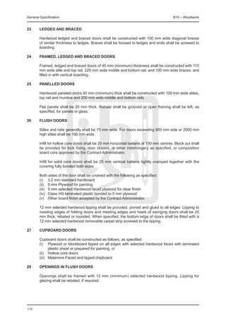 General Specification	                                                                   B10 – Woodwork


23	     Ledged and braced

	       Hardwood ledged and braced doors shall be constructed with 100 mm wide diagonal braces
        of similar thickness to ledges. Braces shall be housed to ledges and ends shall be screwed to
        boarding.

24	     Framed, ledged and braced doors

	       Framed, ledged and braced doors of 45 mm (minimum) thickness shall be constructed with 115
        mm wide stile and top rail, 225 mm wide middle and bottom rail, and 100 mm wide braces; and
        filled in with vertical boarding.

25	     Panelled doors

	       Hardwood paneled doors 40 mm (minimum) thick shall be constructed with 100 mm wide stiles,
        top rail and muntins and 200 mm wide middle and bottom rails.

	       Flat panels shall be 20 mm thick. Rebate shall be grooved or open framing shall be left, as
        specified, for panels or glass.

26	     Flush doors

	       Stiles and rails generally shall be 75 mm wide. For doors exceeding 900 mm side or 2000 mm
        high stiles shall be 100 mm wide.

	       Infill for hollow core doors shall be 20 mm horizontal battens at 150 mm centres. Block out shall
        be provided for lock fixing, door closers, or other ironmongery as specified, or composition
        board core approved by the Contract Administrator.

	       Infill for solid core doors shall be 25 mm vertical battens tightly cramped together with the
        covering fully bonded both sides.

	       Both sides of the door shall be covered with the following as specified:
	       (i) 	 3.2 mm standard hardboard
	       (ii) 	 5 mm Plywood for painting
	       (iii) 	 5 mm selected Hardwood faced plywood for clear finish
	       (iv)	 Class HG laminated plastic bonded to 5 mm plywood
	       (v) 	 Other board finish accepted by the Contract Administrator.

	       12 mm selected hardwood lipping shall be provided, pinned and glued to all edges. Lipping to
        meeting edges of folding doors and meeting edges and heels of swinging doors shall be 25
        mm thick, rebated or rounded. When specified, the bottom edge of doors shall be fitted with a
        12 mm selected hardwood removable carpet strip screwed to the lipping.

27	     Cupboard doors

	       Cupboard doors shall be constructed as follows, as specified:
	       (i) 	 Plywood or blockboard lipped on all edges with selected hardwood faced with laminated
                plastic sheet or prepared for painting, or
	       (ii)	 Hollow core doors
	       (iii) 	 Melamine Faced and lipped chipboard

28	     Openings in flush doors

	       Openings shall be framed with 12 mm (minimum) selected hardwood lipping. Lipping for
        glazing shall be rebated, if required.




130
 