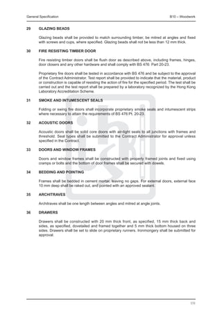 General Specification	                                                                       B10 – Woodwork


29	     Glazing beads

	       Glazing beads shall be provided to match surrounding timber, be mitred at angles and fixed
        with screws and cups, where specified. Glazing beads shall not be less than 12 mm thick.

30	     Fire resisting timber door

	       Fire resisting timber doors shall be flush door as described above, including frames, hinges,
        door closers and any other hardware and shall comply with BS 476: Part 20-23.

	       Proprietary fire doors shall be tested in accordance with BS 476 and be subject to the approval
        of the Contract Administrator. Test report shall be provided to indicate that the material, product
        or construction is capable of resisting the action of fire for the specified period. The test shall be
        carried out and the test report shall be prepared by a laboratory recognized by the Hong Kong
        Laboratory Accreditation Scheme.

31	     Smoke and intumescent seals

	       Folding or swing fire doors shall incorporate proprietary smoke seals and intumescent strips
        where necessary to attain the requirements of BS 476:Pt. 20-23.

32	     Acoustic doors

	       Acoustic doors shall be solid core doors with air-tight seals to all junctions with frames and
        threshold. Seal types shall be submitted to the Contract Administrator for approval unless
        specified in the Contract.

33	     Doors and window frames

	       Doors and window frames shall be constructed with properly framed joints and fixed using
        cramps or bolts and the bottom of door frames shall be secured with dowels.

34	     Bedding and pointing

	       Frames shall be bedded in cement mortar, leaving no gaps. For external doors, external face
        10 mm deep shall be raked out, and pointed with an approved sealant.

35	     Architraves

	       Architraves shall be one length between angles and mitred at angle joints.

36	     Drawers

	       Drawers shall be constructed with 20 mm thick front, as specified, 15 mm thick back and
        sides, as specified, dovetailed and framed together and 5 mm thick bottom housed on three
        sides. Drawers shall be set to slide on proprietary runners. Ironmongery shall be submitted for
        approval.




                                                                                                          131
 
