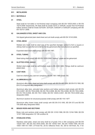 General Specification	                                                                B11 – Metalwork


B11	    METALWORK

B11.1	 MATERIALS

01	     Steel

	       Steel shall be hot-rolled or hot-finished steel complying with BS EN 10025:2005 or BS EN
        10210:2006 respectively. All steel shall be Grade S275 or S355JR, except that hot-finished
        hollow sections shall be Grade S275J0H, S275J2H, S355J0H or S355J2H complying with BS
        EN 10210-1:2006.

02	     Galvanized steel sheet and coil

	       Hot dipped galvanized plain steel sheet and coil shall comply with BS EN 10143:2006.

03	     Steel mesh

	       Welded wire mesh shall be steel wire of the specified diameter welded to form a square or
        oblong mesh as specified and shall be hot dip galvanized after manufacture as specified.

	       Expanded steel mesh shall comply with BS 405:1987.

04	     Steel tubing

	       Steel tubing shall comply with BS EN 10255:2004 “medium” grade and be galvanized.

05	     Slotted steel angle

	       Slotted steel angle shall be self-finished angle to BS 4345:1968. Fittings shall be cadmium
        plated steel.

06	     Cast iron

	       Cast iron shall be grey cast iron complying with BS 1561:1966 Grade 150.

07	     Aluminium alloy

	       Aluminium alloy plate; sheet and strip shall comply with BS EN 485:2008, BS EN 515:1993, BS
        EN 573 of required alloy designation.

	       Aluminium alloy bars, extruded tube sections and hollow sections shall comply with BS EN
        573-3:2007, BS EN 755-6:2008, BS EN 755-3:2008, BS EN 755-4:2008, BS EN 755-2:2008,
        BS EN 755-8:2008, BS EN 755-7:2008, BS EN 12020-2:2001, BS EN 755-9:2008 alloy
        designation 6063.

	       Aluminium sections for structural purposes shall comply with BS 1161:1977

	       Aluminium alloy drawn tubes shall comply with BS EN 515:1993, BS EN 573 and BS EN
        754:2008 alloy designation 6063.

08	     Brass rods and sections

	       Brass rods and sections shall comply with BS EN 12163:1998, BS EN 12164:1998, BS EN
        12167:1998 designation CZ 106 condition M.

09	     Stainless steel

	       Stainless steel plate, sheet and strip shall be of grade 316 or 304 complying with BS EN
        10029:1991, BS EN ISO 9445:2006, BS EN 10048:1997, BS EN 10095:1999, BS EN
        10051:1991+A1:1997, of Finish No. 2A for reflective finish, No. 2B for mill finish, No. 4 for

134
 