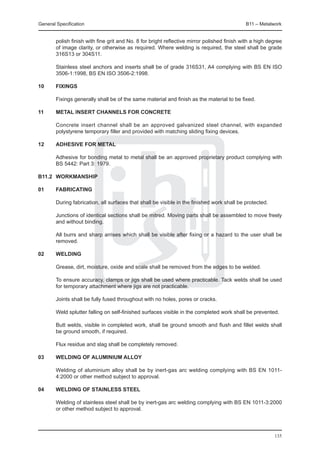 General Specification	                                                                       B11 – Metalwork


        polish finish with fine grit and No. 8 for bright reflective mirror polished finish with a high degree
        of image clarity, or otherwise as required. Where welding is required, the steel shall be grade
        316S13 or 304S11.

	       Stainless steel anchors and inserts shall be of grade 316S31, A4 complying with BS EN ISO
        3506-1:1998, BS EN ISO 3506-2:1998.

10	     Fixings

	       Fixings generally shall be of the same material and finish as the material to be fixed.

11	     Metal insert channels for concrete

	       Concrete insert channel shall be an approved galvanized steel channel, with expanded
        polystyrene temporary filler and provided with matching sliding fixing devices.

12	     Adhesive for metal

	       Adhesive for bonding metal to metal shall be an approved proprietary product complying with
        BS 5442: Part 3: 1979.

B11.2	 WORKMANSHIP

01	     Fabricating

	       During fabrication, all surfaces that shall be visible in the finished work shall be protected.

	       Junctions of identical sections shall be mitred. Moving parts shall be assembled to move freely
        and without binding.

	       All burrs and sharp arrises which shall be visible after fixing or a hazard to the user shall be
        removed.

02	     Welding

	       Grease, dirt, moisture, oxide and scale shall be removed from the edges to be welded.

	       To ensure accuracy, clamps or jigs shall be used where practicable. Tack welds shall be used
        for temporary attachment where jigs are not practicable.

	       Joints shall be fully fused throughout with no holes, pores or cracks.

	       Weld splutter falling on self-finished surfaces visible in the completed work shall be prevented.

	       Butt welds, visible in completed work, shall be ground smooth and flush and fillet welds shall
        be ground smooth, if required.

	       Flux residue and slag shall be completely removed.

03	     Welding of aluminium alloy

	       Welding of aluminium alloy shall be by inert-gas arc welding complying with BS EN 1011-
        4:2000 or other method subject to approval.

04	     Welding of stainless steel

	       Welding of stainless steel shall be by inert-gas arc welding complying with BS EN 1011-3:2000
        or other method subject to approval.




                                                                                                          135
 