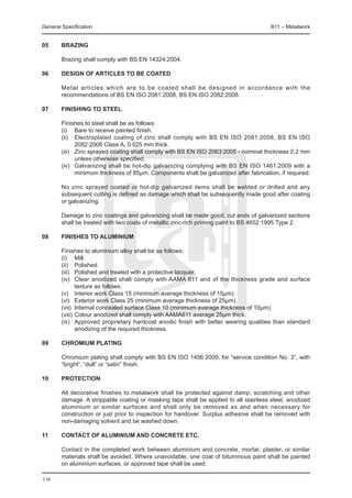 General Specification	                                                                   B11 – Metalwork


05	     Brazing

	       Brazing shall comply with BS EN 14324:2004.

06	     Design of articles to be coated

	       Metal articles which are to be coated shall be designed in accordance with the
        recommendations of BS EN ISO 2081:2008, BS EN ISO 2082:2008.

07	     Finishing to steel

	       Finishes to steel shall be as follows:
	       (i) 	 Bare to receive painted finish.
	       (ii) 	 Electroplated coating of zinc shall comply with BS EN ISO 2081:2008, BS EN ISO
                2082:2008 Class A, 0.025 mm thick.
	       (iii) 	 Zinc sprayed coating shall comply with BS EN ISO 2063:2005 - nominal thickness 0.2 mm
                unless otherwise specified.
	       (iv) 	 Galvanizing shall be hot-dip galvanizing complying with BS EN ISO 1461:2009 with a
                minimum thickness of 85μm. Components shall be galvanized after fabrication, if required.

	       No zinc sprayed coated or hot-dip galvanized items shall be welded or drilled and any
        subsequent cutting is defined as damage which shall be subsequently made good after coating
        or galvanizing.

	       Damage to zinc coatings and galvanizing shall be made good, cut ends of galvanized sections
        shall be treated with two coats of metallic zinc-rich priming paint to BS 4652:1995 Type 2.

08	     Finishes to aluminium
	
	       Finishes to aluminium alloy shall be as follows:
	       (i) 	 Mill.
	       (ii) 	 Polished.
	       (iii) 	 Polished and treated with a protective lacquer.
	       (iv) 	 Clear anodized shall comply with AAMA 611 and of the thickness grade and surface
                texture as follows:
	       (v) 	 Interior work Class 15 (minimum average thickness of 15μm).
	       (vi) 	 Exterior work Class 25 (minimum average thickness of 25μm).
	       (vii) 	Internal concealed surface Class 10 (minimum average thickness of 10μm).
	       (viii) 	Colour anodized shall comply with AAMA611 average 25μm thick.
	       (ix) 	 Approved proprietary hardcoat anodic finish with better wearing qualities than standard
                anodizing of the required thickness.

09	     Chromium plating

	       Chromium plating shall comply with BS EN ISO 1456:2009, for “service condition No. 3”, with
        “bright”, “dull” or “satin” finish.

10	     Protection

	       All decorative finishes to metalwork shall be protected against damp, scratching and other
        damage. A strippable coating or masking tape shall be applied to all stainless steel, anodized
        aluminium or similar surfaces and shall only be removed as and when necessary for
        construction or just prior to inspection for handover. Surplus adhesive shall be removed with
        non-damaging solvent and be washed down.

11	     Contact of aluminium and concrete etc.

	       Contact in the completed work between aluminium and concrete, mortar, plaster, or similar
        materials shall be avoided. Where unavoidable, one coat of bituminous paint shall be painted
        on aluminium surfaces, or approved tape shall be used.

136
 