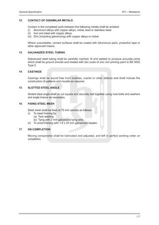 General Specification	                                                                 B11 – Metalwork


12	     Contact of dissimilar metals

	       Contact in the completed work between the following metals shall be avoided:
	       (i) 	 Aluminium alloys with copper alloys, nickel, lead or stainless steel.
	       (ii) 	 Iron and steel with copper alloys.
	       (iii) 	 Zinc (including galvanizing) with copper alloys or nickel.

	       Where unavoidable, contact surfaces shall be coated with bituminous paint, protective tape or
        other approved means.

13	     Galvanized steel tubing

	       Galvanized steel tubing shall be carefully notched, fit and welded to produce accurate joints
        which shall be ground smooth and treated with two coats of zinc rich priming paint to BS 4652
        Type 2.

14	     Castings

	       Castings shall be sound free from bubbles, cracks or other defects and shall include the
        construction of patterns and moulds as required.

15	     Slotted steel angle

	       Slotted steel angle shall be cut square and securely bolt together using nuts bolts and washers
        and angle braces as necessary.

16	     Fixing steel mesh

	 Steel mesh shall be fixed at 75 mm centres as follows:
	 (i) 	 To steel framing by,
		       (a) 	Tack welding.
		       (b) 	Tying with 2 mm galvanized tying wire.
	 (ii) 	 To wood framing with 1.8 x 25 mm galvanized staples.

17	     On completion

	       Moving components shall be lubricated and adjusted, and left in perfect working order on
        completion.




                                                                                                   137
 