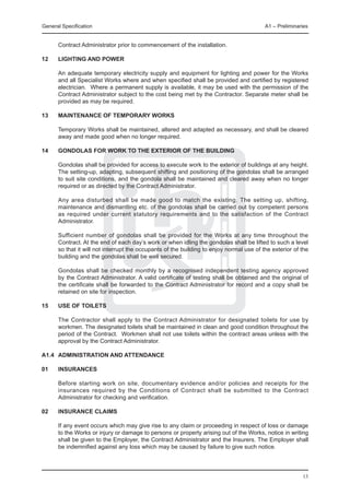 General Specification	                                                                    A1 – Preliminaries


      Contract Administrator prior to commencement of the installation.

12	   LIGHTING AND POWER

	     An adequate temporary electricity supply and equipment for lighting and power for the Works
      and all Specialist Works where and when specified shall be provided and certified by registered
      electrician. Where a permanent supply is available, it may be used with the permission of the
      Contract Administrator subject to the cost being met by the Contractor. Separate meter shall be
      provided as may be required.

13	   Maintenance of Temporary Works

	     Temporary Works shall be maintained, altered and adapted as necessary, and shall be cleared
      away and made good when no longer required.

14	   GoNDOLAS FOR WORK TO THE EXTERIOR OF THE BUILDING

	     Gondolas shall be provided for access to execute work to the exterior of buildings at any height.
      The setting-up, adapting, subsequent shifting and positioning of the gondolas shall be arranged
      to suit site conditions, and the gondola shall be maintained and cleared away when no longer
      required or as directed by the Contract Administrator.

	     Any area disturbed shall be made good to match the existing. The setting up, shifting,
      maintenance and dismantling etc. of the gondolas shall be carried out by competent persons
      as required under current statutory requirements and to the satisfaction of the Contract
      Administrator.

	     Sufficient number of gondolas shall be provided for the Works at any time throughout the
      Contract. At the end of each day’s work or when idling the gondolas shall be lifted to such a level
      so that it will not interrupt the occupants of the building to enjoy normal use of the exterior of the
      building and the gondolas shall be well secured.

	     Gondolas shall be checked monthly by a recognised independent testing agency approved
      by the Contract Administrator. A valid certificate of testing shall be obtained and the original of
      the certificate shall be forwarded to the Contract Administrator for record and a copy shall be
      retained on site for inspection.

15	   USE oF TOILETS

	     The Contractor shall apply to the Contract Administrator for designated toilets for use by
      workmen. The designated toilets shall be maintained in clean and good condition throughout the
      period of the Contract. Workmen shall not use toilets within the contract areas unless with the
      approval by the Contract Administrator.

A1.4	 ADMINISTRATION AND ATTENDANCE

01	   INSURANCES

	     Before starting work on site, documentary evidence and/or policies and receipts for the
      insurances required by the Conditions of Contract shall be submitted to the Contract
      Administrator for checking and verification.
	
02	   INSURANCE CLAIMS

	     If any event occurs which may give rise to any claim or proceeding in respect of loss or damage
      to the Works or injury or damage to persons or property arising out of the Works, notice in writing
      shall be given to the Employer, the Contract Administrator and the Insurers. The Employer shall
      be indemnified against any loss which may be caused by failure to give such notice.




                                                                                                         13
 