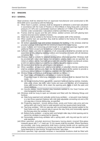 General Specification	                                                                    B12 – Windows


B12	    WINDOWS

B12.1	 GENERAL

	 Steel windows shall be obtained from an approved manufacturer and constructed to BS
  6510:2005 and in accordance with the following:
	 (i) 	 When fixed in position, windows shall be designed to withstand a wind load calculated
          in accordance with the Code of Practice on Wind Effects in Hong Kong with a minimum
          pressure of 3 kPa and a permissible maximum deflection of 1/180th of the length of the
          member under consideration. Calculations shall be submitted for approval.
	 (ii) 	 Frames shall be square and flat with mitred, welded corners and with glazing bars
          machine tenoned and/or welded to frames.
	 (iii) 	 Water bars shall be welded to the frames for the complete width of the windows.
	 (iv) 	 When weather bars are specified, they shall be welded to the frames for the complete
          width of the windows.
	 (v) 	 All slotted adjustable lugs and screws necessary for building in the windows shall be
          provided and lugs shall project 60 mm (minimum) beyond the metal frames.
	 (vi) 	 Loose mullions and transomes of total length to suit window openings together with
          additional 75 mm at each end for building in shall be provided.
	 (vii) 	Sufficient mastic and bolts for assembly of all composite units shall be provided and be
          assembled at Site, including bedding mullions and transomes in mastic with all interstices
          completely filled.
	 (viii) 	Windows shall be suitable for external glazing unless otherwise specified. Windows shall
          be provided with rolled steel heavy channel section glazing beads size as specified, be
          mitred at corners and be fixed with galvanized mild steel flat headed countersunk screws
          at 225 mm centres (maximum) and frames shall be tapped to receive screws.
	 (ix) 	 All members shall be hot-dip galvanized or zinc sprayed.
	 (x) 	 When specified, an approved chloroprene rubber or polyvinyl chloride weatherstrip
          shall be provided and securely fixed into the dovetail groove in the section to provide a
          continuous contact between the opening casement and the fixed frame.
	 (xi) 	 Window fittings and furniture shall be approved and as follows:
		        (a) 	Steel hinges with brass pins and welded or riveted to frames.
			            Projecting hinges to side-hung casements where windows shall be cleaned from the
               inside.
		        (b) 	All fittings including friction grip pivots, casement fasteners, spring catches, brackets,
               slide arms, shoes, slip bolts, cabin hooks and eyes and handles, all of manganese
               brass with bronze finish. All to retain the opening parts rigidly in both the open and
               closed positions.
		        (c) 	Handle plates, round headed stay brackets welded to the fixed frames with
               interchangeable handles and stays.
	 (xii) 	Windows shall be hung to open as indicated and fitted with the following fittings and
          furniture:
		        (a) 	Side-hung casement and vertically centre-hung ventilator – a two-point nose fastener
               or a two throw casement fastener with mild steel adjustable connecting rod and a 250
               mm peg stay or bronze sliding stay, as specified.
		        (b) 	Projecting casement - bronze sliding shoes, pivots and friction side arms and one
               spring catch with ring for hand or pole operation and two square-shank barrel bolts.
		        (c) 	Top-hung ventilator - 200 mm peg stay with round-headed stay bracket welded to the
               fixed frame and with a second peg to secure the stay firmly and horizontally against
               the first peg when the ventilator is closed.
		        (d) 	Bottom-hung ventilator - a spring catch and fanlight roller stay to limit opening and to
               permit the ventilator to swing free for cleaning.
		        (e) 	Horizontally centre-hung ventilator with a spring catch, with ring and eye for cord or
               pole operation. 	
	 (xiii) 	W hen specified, extruded aluminium flyscreens having plastic covered fibre-glass
          mosquito gauze with 7 x 7 mesh per 10 mm square shall be provided. Where flyscreens
          are provided, side hung casements shall have a locking handle and an opening and
          closing mechanism consisting of a bronze cam handle and bronze roto operator, and top
          hung casements to have bronze “through-the-frame” type stays.
	 (xiv) 	 hen specified, high openable windows in inaccessible locations shall be fitted with
          W

140
 
