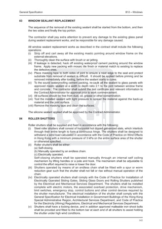 General Specification	                                                                    B12 – Windows


03	     WINDOW SEALANT REPLACEMENT

	       The sequence of the removal of the existing sealant shall be started from the bottom, and then
        the two sides and finally the top portion.

	       The contractor shall pay extra attention to prevent any damage to the existing glass panel
        during sealant replacement works, and be responsible for any damage caused.

	       All window sealant replacement works as described in the contract shall include the following
        operations:
	       (i)	 Strip off and cart away all the existing mastic pointing around window frame on the
               external elevations.
	       (ii)	 Thoroughly clean the surface with brush or air jetting.
	       (iii)	 If leakage is detected, hack off existing waterproof cement packing around the window
               frame. Apply new packing with mosaic tile finish or material match to existing to replace
               the defective ones.
	       (iv)	 Place masking tape to both sides of joint to ensure a neat edge to the seal and protect
               substrate from removal of sealant is difficult. It should be applied before priming and be
               removed immediately after tooling, before the sealant starts to cures.
	       (v)	 To the sound waterproofing cement packing, re-caulk all the sealant to glass panels with
               approved mastic sealant at a width to depth ratio 2:1 to the joint between window frame
               and concrete. The contractor shall submit the test certificate and relevant information to
               the Contract Administrator for approval prior to work commencement.
	       (vi)	 All surfaces should be free from dust, oil, grease or other contamination.
	       (vii)	 Tool the installed sealant with light pressure to spread the material against the back-up
               material and the joint surface.
	       (viii)	Remove the masking tape and clean the surfaces.

	       The silicone sealant applied shall be approved by the Contract Administrator.

04	     ROLLER SHUTTERS

	 Roller shutters shall be supplied and fixed in accordance with the following:
	 (i) 	 Steel roller shutters shall consist of horizontal hot dipped galvanized slats, which interlock
          through their entire length to form a continuous hinge. The shutters shall be designed to
          withstand a wind load calculated in accordance with the Code of Practice on Wind Effects
          in Hong Kong with a minimum pressure of 3 kPa on the entire surface area of the shutter
          or otherwise specified.
	 (ii) 	 Roller shutters shall be either:
		        (a) Self-closing.
		        (b) Manually operated by an endless chain.
		        (c) Electrically operated.
		        Self-closing shutters shall be operated manually through an internal self coiling
          mechanism by lifting handles or a pole and hook. The mechanism shall be adjustable to
          control the effort required to raise or lower the door.
	 (iii) 	 Shutters operated by means of an endless chain shall be fitted with a spur or worm
          reduction gear such that the shutter shall not fall or rise without manual operation of the
          chain.
	 (iv) 	 Electrically operated shutters shall comply with the Code of Practice for Installation of
          Electrically Operated Sliding Gates, Sliding Glass Doors and Rolling Shutters published
          by the Electrical and Mechanical Services Department. The shutters shall be installed
          complete with electric motors, the associated overload protection, drive mechanism,
          limit switches, emergency stop, control buttons and other control devices required by
          the shutter manufacturer. The electrical installation of the shutter shall comply with the
          General Specification for Electrical Installation in Government Buildings of the Hong Kong
          Special Administrative Region, Architectural Services Department, and Code of Practice
          for the Electricity (Wiring) Regulations, Electrical and Mechanical Services Department.
	 (v) 	 Shutters shall have a locking device, and in addition approved malleable iron shoot bolts
          shall be provided and fitted to the bottom bar at each end of all shutters to assist holding
          the shutter under high wind conditions.

                                                                                                     143
 