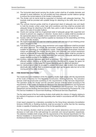 General Specification	                                                                           B12 – Windows


	       (vi) 	 The horizontal steel barrel carrying the shutter curtain shall be of suitable diameter and
                strength to resist deflection, be rust proofed and have adequate counter balance springs
                to ensure the correct balance of the shutter in all positions.
	       (vii) 	The shutter and its barrel shall be supported on brackets with adequate bearings. The
                brackets shall be provided with suitable fixings for attaching to the soffit, face or side of
                opening.
	       (viii) 	The vertical channel guides shall be of galvanised steel of adequate size and depth
                to hold the shutter curtain under high wind conditions and they shall be provided with
                adequate fixings for attaching to the soffit, face, jamb or side of openings or at base and
                apex in the case of movable mullions.
	       (ix) 	 Hoods and casings shall be of galvanised steel of adequate gauge fully supported and
                braced to prevent any sagging or distortion. Access doors or plates shall be provided at
                the appropriate places to enable routine inspection and servicing to be carried out.
	       (x) 	 Screws, bolts and fixing lugs shall be supplied as necessary for the assembling and fixing
                of the steel roller shutters.
	       (xi) 	 All ungalvanised steel and cast iron shall be painted with one coat of rust inhibiting primer
                before despatch to Site.
	       (xii) 	Full details of motors, gearing, drive mechanism and control mechanism shall be provided
                and obtain approval. The motors, the associated control and protective devices shall be
                suitable for operating on local electricity supply. Totally enclosed three-phase induction
                motors are preferred. The motors, driving gears, limit switches, and control mechanism
                shall be accessible for inspection and servicing. An isolating switch shall be provided to
                isolate the electricity supply during inspection and servicing. Adequate electrical power
                supply shall be provided to the isolating switch.
	       (xiii) 	Auxiliary manually operated gear shall be provided. The changeover should be easily
                effected without climbing up to the gearing drive mechanism to engage the gears for
                manual operation or disengage the manual operating gear for electrical operation.
	       (xiv) 	 n interlock switch shall be provided to prevent the locked roller shutters from operating
                A
                electrically and shall be fitted on a stationary part (such as the guide rails) but not on the
                moving part of the roller shutters.

05	     FIRE RESISTING SHUTTERS

	       The construction and installation of the fire resisting shutter shall comply with the requirements
        of the Code of Practice for Fire Resisting Construction, Building Authority. The activation
        devices shall be constructed according to the requirements of Fire Services Department.
        The operation of the fire shutter and the activation devices shall be tested according to the
        requirements of the Codes of Practice for Minimum Fire Services Installations and Equipment
        and Inspection, Testing and Maintenance of Installations and Equipment, Fire Services
        Department and the Building Services Branch Testing and Commissioning Procedure No. 3 for
        Fire Service Installation in Government Buildings, Architectural Services Department.

	       The fire rated period of the fire resisting shutters shall satisfy the criterion of integrity relating to
        the method of exposure on each side separately when tested in accordance with BS 476:parts
        20 to 24.

	       A test report prepared by a laboratory accredited by the Hong Kong Laboratory Accreditation
        Scheme (HOKLAS) or Building Authority shall be provided to certify that the fire resisting
        shutter is capable of resisting the action of fire for the specified period.

	       The fire resisting shutters shall be provided with smoke detector(s) and manual control
        devise(s) on both side of the wall openings for automatic and manual operation respectively.
        The detectors installed shall comply with the requirements of the General Specification for Fire
        Service Installation in Government Buildings of the Hong Kong Special Administrative Region,
        Architectural Services Department.




144
 