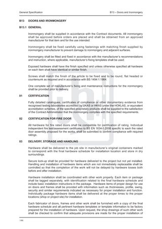 General Specification	                                                       B13 – Doors and Ironmongery


B13	    DOORS AND IRONMONGERY

B13.1	 GENERAL

	       Ironmongery shall be supplied in accordance with the Contract documents. All ironmongery
        shall be approved before orders are placed and shall be obtained from an approved
        manufacturer for that item and for the use intended.

	       Ironmongery shall be fixed carefully using fastenings with matching finish supplied by
        ironmongery manufacturer to prevent damage to ironmongery and adjacent surfaces.

	       Ironmongery shall be fitted and fixed in accordance with the manufacturer’s recommendations
        and instruction, where applicable, manufacturer’s fixing templates shall be used.
	
	       Exposed hardware shall have the finish specified and unless otherwise specified all hardware
        on each item shall have identical or similar finish.

	       Screws shall match the finish of the article to be fixed and to be round, flat headed or
        countersunk as required and in accordance with BS 1494:1:1964.

	       One complete set of manufacturer’s fixing and maintenance instructions for the ironmongery
        shall be provided prior to delivery.

01	     CERTIFICATION

	       Fully detailed catalogues, certificates of compliance or other documentary evidence from
        recognised testing laboratories accredited by UKAS or HKAS under the HOKLAS, or equivalent
        accreditation schemes, of the specified proprietary products shall be supplied to the satisfaction
        of the Contract Administrator that the ironmongery complies with the specified requirements.

02	     Certification for fire door

	       All hardware for fire rated doors shall be compatible for certification of rating. Individual
        independent fire test/assessment certificates to BS EN 1634-1:2008 specific to each fire rated
        door assembly proposed for the works, shall be submitted to confirm compliance with required
        ratings.

03	     Delivery, Storage and Handling

	       Hardware shall be delivered to the job site in manufacturer’s original containers marked
        to correspond with the final hardware schedule for installation location and store in dry
        surroundings.

	       Secure lock-up shall be provided for hardware delivered to the project but not yet installed.
        Handling and installation of hardware items which are not immediately replaceable shall be
        controlled so that the completion of the work will not be delayed by hardware losses both
        before and after installation.

	       Hardware installation shall be coordinated with other work properly. Each item or package
        shall be tagged separately, with identification related to the final hardware schedule and
        include basic installation instructions in the package. Hardware items of proper design for use
        on doors and frames shall be provided with information such as thicknesses, profile, swing,
        security and similar requirements indicated as necessary for proper installation and function.
        Individually package hardware items shall be delivered at the proper times to the proper
        locations (shop or project site) for installation.

	       Each fabricator of doors, frames and other work shall be furnished with a copy of the final
        hardware schedule and all pertinent hardware templates or template information to be factory
        prepared for the installation of hardware. Upon request, the shop drawings of such other work
        shall be checked to confirm that adequate provisions are made for the proper installation of

146
 