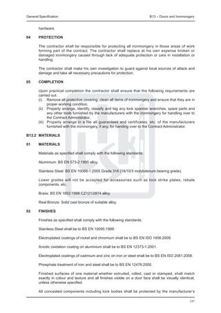 General Specification	                                                       B13 – Doors and Ironmongery


        hardware.

04	     PROTECTION

	       The contractor shall be responsible for protecting all ironmongery in those areas of work
        forming part of the contract. The contractor shall replace at his own expense broken or
        damaged ironmongery caused through lack of adequate protection or care in installation or
        handling.

	       The contractor shall make his own investigation to guard against local sources of attack and
        damage and take all necessary precautions for protection.

05	     COMPLETION

	       Upon practical completion the contractor shall ensure that the following requirements are
        carried out:
	       (i)	 Remove all protective covering, clean all items of ironmongery and ensure that they are in
               proper working condition.
	       (ii)	 Properly arrange, identify, classify and tag any lock spanner wrenches, spare parts and
               any other tools furnished by the manufacturers with the ironmongery for handling over to
               the Contract Administrator.
	       (iii)	 Properly arrange in a file all guarantees and certificates, etc. of the manufacturers
               furnished with the ironmongery, if any, for handing over to the Contract Administrator.

B13.2	 MATERIALS

01	     MATERIALS

	       Materials as specified shall comply with the following standards:

	       Aluminium: BS EN 573-2:1995 alloy.

	       Stainless Steel: BS EN 10088-1:2005 Grade 316 (18/10/3 molybdenum bearing grade).

	       Lower grades will not be accepted for accessories such as lock strike plates, rebate
        components, etc.

	       Brass: BS EN 1652:1998 CZ121/2874 alloy.

	       Real Bronze: Solid cast bronze of suitable alloy.

02	     Finishes

	       Finishes as specified shall comply with the following standards:

	       Stainless Steel shall be to BS EN 10095:1999.

	       Electroplated coatings of nickel and chromium shall be to BS EN ISO 1456:2009.

	       Anodic oxidation coating on aluminium shall be to BS EN 12373-1:2001.

	       Electroplated coatings of cadmium and zinc on iron or steel shall be to BS EN ISO 2081:2008.

	       Phosphate treatment of iron and steel shall be to BS EN 12476:2000.

	       Finished surfaces of one material whether extruded, rolled, cast or stamped, shall match
        exactly in colour and texture and all finishes visible on a door face shall be visually identical,
        unless otherwise specified.

	       All concealed components including lock bodies shall be protected by the manufacturer’s

                                                                                                      147
 