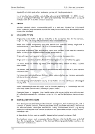 General Specification	                                                         B13 – Doors and Ironmongery


        standard finish which shall, where applicable, comply with the above standards.

	       Iron or steel surfaces shall be protected by galvanising to BS EN ISO 1461:2009, zinc or
        cadmium plating to BS EN ISO 2081:2008 and BS EN ISO 2082:2008 or other approved
        methods, to BS EN 1670:2007 corrosion resistance.

03	     Fixings

	       Suitable, matching, metric, positive drive fixings (e.g. Allen key, ‘Supadriv’ or ‘Pozidriv’) of
        correct types and lengths shall be provided for background constructions, with visible finishes
        to match the item fixed.

04	     Hinges and pivots

	       Hinges and pivots shall be to BS EN 1935:2002 of the appropriate class for the door size,
        weight and duty, with heavy-duty, maintenance free, concealed bearings.

	       Where door closers incorporating hold-open devices or a backcheck facility, hinges with a
        minimum Grade 12, 13 or 14 to BS EN 1935:2002 shall be used.

	       Hinges shall be stainless steel, all finished to match other hardware on the door face, including
        plating to match brass, bronze or other finishes, where required.

	       Hinges with nylon bearings shall not be permitted in fire-resisting door assemblies.

	       Hinges shall be countersunk drilled, fixed with matching screws and of the following types:

	       For timber doors and frames: Jig drilled, with staggered drilling pattern and 12SG x 32mm
        wood screws.

	       For pressed steel doors and frames: ANSI template drilled with M5 or M6 x 12.5mm machine
        threaded screws.

	       For timber doors with steel frames: Different drilling patterns for leaf and frame as appropriate
        to timber and metal substrate.

	       Outward opening external and/or security doors shall be provided with hinges with integral
        security studs.

	       Unless otherwise specified, two hinges shall be provided per leaf up to 1800mm high and one
        extra hinge for each additional 450mm height (or part thereof).

	       Conductor hinges or concealed fixing, flexible metal cable loops shall be provided to transfer
        wiring for electromagnetic fire hold closers, solenoid locks and the like between frame and door
        leaf.

05	     Overhead door closers

	       Door closing devices shall be hydraulic controlled closing types, from matching suites, with a
        full range of optional functions, including adjustable power, adjustable backcheck, mechanical
        and electromagnetic stand open and delayed closing. Uncontrolled devices (e.g. spring
        hinges) are unacceptable, due to noise of operation and potential for damage to doors, frames,
        ironmongery, etc.

	       All door closing devices used on metal fire doors shall incorporate fire retardant fluid.

	       Overhead door closers shall be capable of being fitted on either hand of the door and shall
        close the door positively. Regulation of the closing and latching speed shall be undertaken by
        independent control valves.


148
 