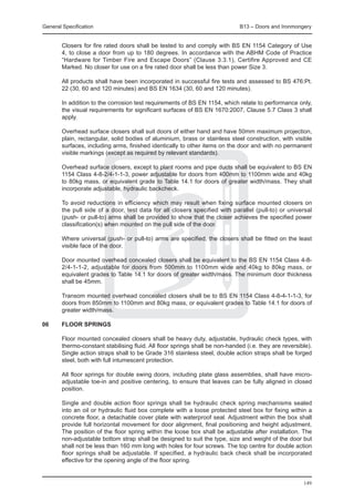 General Specification	                                                         B13 – Doors and Ironmongery


	       Closers for fire rated doors shall be tested to and comply with BS EN 1154 Category of Use
        4, to close a door from up to 180 degrees. In accordance with the ABHM Code of Practice
        “Hardware for Timber Fire and Escape Doors” (Clause 3.3.1), Certifire Approved and CE
        Marked. No closer for use on a fire rated door shall be less than power Size 3.

	       All products shall have been incorporated in successful fire tests and assessed to BS 476:Pt.
        22 (30, 60 and 120 minutes) and BS EN 1634 (30, 60 and 120 minutes).

	       In addition to the corrosion test requirements of BS EN 1154, which relate to performance only,
        the visual requirements for significant surfaces of BS EN 1670:2007, Clause 5.7 Class 3 shall
        apply.

	       Overhead surface closers shall suit doors of either hand and have 50mm maximum projection,
        plain, rectangular, solid bodies of aluminium, brass or stainless steel construction, with visible
        surfaces, including arms, finished identically to other items on the door and with no permanent
        visible markings (except as required by relevant standards).

	       Overhead surface closers, except to plant rooms and pipe ducts shall be equivalent to BS EN
        1154 Class 4-8-2/4-1-1-3, power adjustable for doors from 400mm to 1100mm wide and 40kg
        to 80kg mass, or equivalent grade to Table 14.1 for doors of greater width/mass. They shall
        incorporate adjustable, hydraulic backcheck.

	       To avoid reductions in efficiency which may result when fixing surface mounted closers on
        the pull side of a door, test data for all closers specified with parallel (pull-to) or universal
        (push- or pull-to) arms shall be provided to show that the closer achieves the specified power
        classification(s) when mounted on the pull side of the door.

	       Where universal (push- or pull-to) arms are specified, the closers shall be fitted on the least
        visible face of the door.

	       Door mounted overhead concealed closers shall be equivalent to the BS EN 1154 Class 4-8-
        2/4-1-1-2, adjustable for doors from 500mm to 1100mm wide and 40kg to 80kg mass, or
        equivalent grades to Table 14.1 for doors of greater width/mass. The minimum door thickness
        shall be 45mm.

	       Transom mounted overhead concealed closers shall be to BS EN 1154 Class 4-8-4-1-1-3, for
        doors from 850mm to 1100mm and 80kg mass, or equivalent grades to Table 14.1 for doors of
        greater width/mass.

06	     Floor springs

	       Floor mounted concealed closers shall be heavy duty, adjustable, hydraulic check types, with
        thermo-constant stabilising fluid. All floor springs shall be non-handed (i.e. they are reversible).
        Single action straps shall to be Grade 316 stainless steel, double action straps shall be forged
        steel, both with full intumescent protection.

	       All floor springs for double swing doors, including plate glass assemblies, shall have micro-
        adjustable toe-in and positive centering, to ensure that leaves can be fully aligned in closed
        position.

	       Single and double action floor springs shall be hydraulic check spring mechanisms sealed
        into an oil or hydraulic fluid box complete with a loose protected steel box for fixing within a
        concrete floor, a detachable cover plate with waterproof seal. Adjustment within the box shall
        provide full horizontal movement for door alignment, final positioning and height adjustment.
        The position of the floor spring within the loose box shall be adjustable after installation. The
        non-adjustable bottom strap shall be designed to suit the type, size and weight of the door but
        shall not be less than 160 mm long with holes for four screws. The top centre for double action
        floor springs shall be adjustable. If specified, a hydraulic back check shall be incorporated
        effective for the opening angle of the floor spring.


                                                                                                        149
 