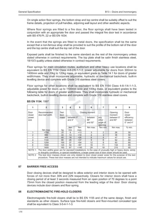 General Specification	                                                                     B13 – Doors and Ironmongery


	       On single action floor springs, the bottom strap and top centre shall be suitably offset to suit the
        frame details, projection of pull handles, adjoining wall layout and other aesthetic aspects.

	       Where floor springs are fitted to a fire door, the floor springs shall have been tested in
        conjunction with an appropriate fire door and passed the integral fire door test in accordance
        with BS 476:Pt. 22 or BS EN 1634.

	       In the event that the springs are fitted to metal doors, the specification shall be the same
        except that a non-ferrous strap shall be provided to suit the profile of the bottom rail of the door
        and the top centre shall suit the top rail of the door.

	       Exposed parts shall be finished to the same standard as the rest of the ironmongery unless
        stated otherwise in contract requirements. The top plate shall be satin finish stainless steel,
        18/10/3 quality unless stated otherwise in contract requirements.

	       Floor springs for main circulation routes, auditorium and other heavy use locations shall be
        equivalent to BS EN 1154 Class 4-8-2/6-1-1-3, power adjustable for doors from 300mm to
        1400mm wide and 20kg to 120kg mass, or equivalent grade to Table 14.1 for doors of greater
        width/mass. They shall incorporate adjustable, hydraulic or mechanical backcheck, built-in
        levelling device and complete with Grade 316 stainless steel covers.

	       Floor springs for other locations shall be equivalent to BS EN 1154 Class 4-8-1/4-1-1-3,
        adjustable power for doors up to 1100mm wide and 100kg mass, or equivalent grades to the
        following table for doors of greater width/mass. They shall incorporate hydraulic or mechanical
        backcheck, built-in levelling device and complete with Grade 316 stainless steel covers.

	       BS EN 1154: 1997

		            1	           2	               3	      4	        5	          6	          7	           8	            9

	   Door		   Recommended		           Test			                 Closing moment		                  Opening	       Door
	   closer	  door leaf width		       door					                                                 moment	        closer
	   power			                         mass	 between 0°	               between	 any	             between 0°	    efficiency
	   size					                                and 4°	                 88°	        other	        and 60°		      between		
    							                                                          and 92°	    angle of			                  0° and 4°
	   								                                                                     opening			
					                                          Nm 	        Nm	       Nm max.	      Nm min.	      Nm max.	       % min.
			              Nm max.	              kg	     min	       max.	
		      1	         <750	               20	       9	        <13	           3	           2	           26	            50
		      2	          850	               40	      13	        <18	           4	           3	           36	            50
		      3	          950	               60	      18	        <26	           6	           4	           47	            55
		      4	         1100	               80	      26	        <37	           9	           6	           62	            60
		      5	         1250	              100	      37	        <54	          12	           8	           83	            65
		      6	         1400	              120	      54	        <87	          18	          11	          134	            65
		      7	         1600	              160	      87	       <140	          29	          18	          215	            65
  	 NOTE 1:	 The door widths given are for standard installations. In the case of unusually high or heavy doors, windy
             or draughty conditions, or special installations, a larger power size of door closer should be used.
  	 NOTE 2:	 The test door masses shown are only related to door closer power sizes for the purpose of the test
             procedure. These test door masses are not intended to indicate maximum values for actual use.



07	     Barrier Free Access

	       Door closing devices shall be designed to allow exterior and interior doors to be opened with
        forces of not more than 30N and 22N respectively. Closers for interior doors shall have a
        closing period of at least 3 seconds measured from an open position of 70 degrees to a point
        75mm from the closed position measured from the leading edge of the door. Door closing
        devices include door closers and floor spring.

08	     Electromagnetic fire-hold closers

	       Electromagnetic fire-hold closers shall be to BS EN 1155 and of the same design, finish and
        standards as other closers. Surface type fire-hold closers and floor-mounted concealed type
        shall be equivalent to Class 3-5-4-1-1-3.

150
 