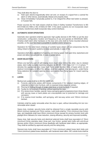 General Specification	                                                         B13 – Doors and Ironmongery


	       They shall allow the door to:
	       (i) 	 Hold open electro-magnetically when set and, on receipt of a signal from a central fire
               alarm or other device, automatically release and properly close.
	       (ii) 	 Close immediately if physically pushed to, if an integral fire officer test button is pressed,
               or if power fails.

	       Power sources for fire hold closers shall be Class II Safety Isolated Transformers to BS
        EN 61558-2-6:1998 or IEC 61558-2-6:1997. If fire alarm systems do not incorporate clean
        contacts, transformers shall incorporate relay control interfaces.

09	     Automatic door operators

	       Automatic door operators shall be approved, high quality devices to BS 7036, to suit the door
        construction, configuration, location and frequency of use and operate at 230/240vAC 50Hz.
        Finishes shall match other hardware on the door and units shall be frame mounted wherever
        possible, on the door face least susceptible to weather and/or tampering.

	       Operators for fire rated doors shall be of suitable types which will not compromise the fire
        rating, linked to fire alarm systems to close automatically in case of fire.

	       Operators shall allow adjustment of opening and closing speed, hold open time, backcheck and
        power and allow manual override, in case of power failure.

10	     Door selectors

	       Where one leaf of a pair of self-closing doors must close before the other, due to rebated
        styles, latch bolts, suitable matching selectors to BS EN 1158 Class 3-5-*-1-1-3 (where “*”
        denotes the appropriate door mass from Table under Section 060), of types which do not
        obstruct ironmongery or affect fire ratings, shall be supplied. Use sprung-arm, under-frame
        fixing selectors for outward opening doors and gravity face fixing types for inward opening
        doors.

11	     Locks
	
	       Mortice lock suites shall be to BS EN 12209 with:
	       (i) 	 Forends and strike plates and rebate components if for rebated meeting edges, of
                materials to match door furniture, with no exposed sharp edges or corners.
	       (ii) 	 Piercing for bolting through of single sided lever or knob furniture, if required.
	       (iii) 	 Facility for full reversal of handing, without opening the case.
	       (iv) 	 If to receive lever handles, special, heavy springing against progressive lever droop (levers
                with sprung roses or back plates are unacceptable due to potential for damage and
                corrosion).
	       (v) 	 If to receive knob handles, soft springing, with two-way action and 100mm minimum
                backset.

	       Cylinders shall be easily removable when the door is open, without dismantling trim but non-
        removable when closed.

	       Heavy duty, modular, security locks shall be obtained from a single reputable source with
        60mm minimum backset and 72mm centres. Latch bolts shall be 11mm (minimum) low friction
        type, and deadbolts shall have 20mm (minimum) throw (except for privacy function lock) with
        griptight 8mm followers for noise reduction, closing efficiency, security and improved durability.

	       Heavy duty, high security locks and electrical solenoid locks shall have equivalent of 19mm
        (minimum) throw stainless steel, three part, low friction, guided latch bolts with anti-thrust
        devices and/or 25mm (minimum) throw deadbolts with hardened steel rollers, as appropriate.
        They shall be certified by approved security and fire rating body.

	       General duty locks shall have equivalent of 11mm (minimum) plated brass latch bolts and
        13mm (minimum) plated brass deadbolts, with hardened steel rollers. WC cubicle locks shall be

                                                                                                         151
 