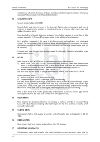 General Specification	                                                       B13 – Doors and Ironmongery


        mortice type, with inside thumbturn and coin operated, outside emergency release. Emergency
        releases shall incorporate red/white outside indicators.

12	     Security locks

	       Security locks shall be to BS 3621.

	       Security locks shall have minimum of five levers or, if pin or disc, mechanisms shall have a
        minimum of six pin or disc tumblers or more than one row of pins and rollers, such rows shall
        not be in the same plane.

	       Forends shall be of double thickness and each lock shall be capable of being fitted to fully
        rebated doors with 12.5mm or 25mm deep rebate by the addition of a rebating set.

	       Keys shall be registered in the name of the Government and duplicates only obtainable
        through the manufacturer. Prior to ordering, agree with the Contract Administrator the method
        of ordering, supplying and fixing to ensure the maintenance of security. Master keying shall not
        be permitted.

	       Exposed parts shall be satin finish stainless steel 18/10/3 quality. Rebating set shall be nickel
        plated brass to match.

13	     Bolts
	
	       Bolts shall be to BS EN 12051 and of the following minimum classifications:
	       (i) 	 Flush bolts: Class 3-4-0-1-1-3-3, comprising keep and easy clean floor socket in wet
                areas or dust-excluding floor socket in other areas. Bolts shall have a 9.5mm (minimum)
                diameter and shall be suitable to secure the inactive leaf of locking pair of doors.
	       (ii) 	 Barrel, tower and mortice bolts: Class 3-4-0-1-1-3-3.
	       (iii) 	 Foot drop, square spring of garage door bolts and padlock bolts: Class 3-4-0-1-1-4-4.

	       Unless otherwise stated:
	       (i) 	 Bottom bolts shall be 150mm minimum long.
	       (ii) 	 Top bolts to doors up to 2000mm high shall be 150mm long.
	       For taller doors, increase bolt length by 150mm for each 150mm of additional height, or part
        thereof. For very tall doors, automatic flush bolts may be substituted. Bolts shall be of a high
        quality, lever action, flush type, with dovetail returns to resist forcing and/or frame damage.
        Mount lever action flush bolts to door edges, wherever practical, for concealed fixing.

	       Bolts to duct doors shall be of a good quality and anodised aluminium, surface type. Where
        doors open outwards, top bolts shall be necked to allow proper fixing.

14	     Door stops

	       Door stops for the protection of doors, ironmongery or surfaces shall be of concealed fixing
        types with robust holders matching other ironmongery on the door and rubber inserts, which
        are easily replaceable.

15	     Sliding gear

	       Sliding gear shall be high quality, proprietary units of suitable type and capacity, to BS EN
        1527.

16	     Door viewer

	       Door viewers shall have viewing angle not less than 180 degrees.

17	     Indicating sign plates

	       Indicating sign plates shall be as for push plates, but satin anodized aluminium plates shall not

152
 