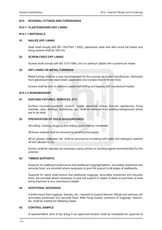 General Specification	                                               B14 – Internal Fittings and Furnishings


B14	    INTERNAL FITTINGS AND FURNISHINGS

B14.1	 PLASTERBOARD DRY LINING

B14.1.1 MATERIALS

01	 NAILED DRY LINING
		
	   Nails shall comply with BS 1202:Part 1:2002, galvanized steel wire with round flat heads and
    fixing centres shall be 150 mm.
		
02	 SCREW FIXED DRY LINING
		
	   Screws shall comply with BS 1210:1969, zinc or cadmium plated with countersunk heads.

03	 DRY LINING ON METAL FURRINGS
		
	   Metal furrings shall be a type recommended for the purpose by board manufacturer, fabricated
    from galvanized mild steel sheet, passivated and not less than 0.56 mm thick.
		
	   Screws shall be zinc or cadmium plated self-drilling and tapping with countersunk heads.

B14.1.2 WORKMANSHIP

01	 EXISTING FIXTURES, SERVICES, ETC
		
	   Surface mounted pipework, conduit, cables, electrical outlets, fixtures, appliances, fixing
    brackets, clips, skirtings, architraves, etc., shall be removed from existing backgrounds which
    are to be lined.

02	 PREPARATION OF SOLID BACKGROUNDS
		
	   All cutting, chasing, plugging and making good shall be completed.
		
	   All loose material shall be removed by brushing thoroughly.
		
	   All oil, grease, wallpaper, etc. shall be removed by scrubbing with water and detergent, washed
    off and allowed to dry.
		
	   Suction shall be adjusted as necessary using primers or bonding agents recommended for the
    purpose.

03	 TIMBER SUPPORTS
		
	   Supports for wallboard shall ensure that additional noggings/battens, accurately positioned and
    securely fixed, are provided where necessary to give full support to all edges of wallboards.

	       Supports for plank shall ensure that additional noggings, accurately positioned and securely
        fixed, are provided where necessary to give full support to edges of plank at perimeter of area
        being lined and to any cut/unbound edges.

04	 ADDITIONAL NOGGINGS
		
	   It shall ensure that noggings, bearers, etc., required to support fixtures, fittings and services are
    accurately positioned and securely fixed. After fixing boards, positions of noggings, bearers,
    etc. shall be marked for following trades.

05	     CONTROL SAMPLE

	       A representative area of dry lining in an approved location shall be completed for approval of

156
 