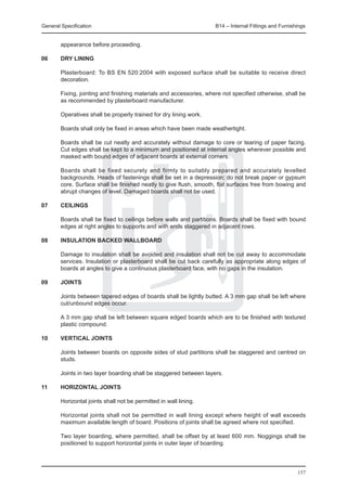 General Specification	                                              B14 – Internal Fittings and Furnishings


        appearance before proceeding.

06	     DRY LINING

	       Plasterboard: To BS EN 520:2004 with exposed surface shall be suitable to receive direct
        decoration.
	
	 Fixing, jointing and finishing materials and accessories, where not specified otherwise, shall be
  as recommended by plasterboard manufacturer.
		
	 Operatives shall be properly trained for dry lining work.
		
	 Boards shall only be fixed in areas which have been made weathertight.
		
	 Boards shall be cut neatly and accurately without damage to core or tearing of paper facing.
  Cut edges shall be kept to a minimum and positioned at internal angles wherever possible and
  masked with bound edges of adjacent boards at external corners.
		
	 Boards shall be fixed securely and firmly to suitably prepared and accurately levelled
  backgrounds. Heads of fastenings shall be set in a depression; do not break paper or gypsum
  core. Surface shall be finished neatly to give flush, smooth, flat surfaces free from bowing and
  abrupt changes of level. Damaged boards shall not be used.

07	     CEILINGS

	       Boards shall be fixed to ceilings before walls and partitions. Boards shall be fixed with bound
        edges at right angles to supports and with ends staggered in adjacent rows.

08	     INSULATION BACKED WALLBOARD

	       Damage to insulation shall be avoided and insulation shall not be cut away to accommodate
        services. Insulation or plasterboard shall be cut back carefully as appropriate along edges of
        boards at angles to give a continuous plasterboard face, with no gaps in the insulation.

09	JOINTS

	       Joints between tapered edges of boards shall be lightly butted. A 3 mm gap shall be left where
        cut/unbound edges occur.

	       A 3 mm gap shall be left between square edged boards which are to be finished with textured
        plastic compound.

10	     VERTICAL JOINTS

	       Joints between boards on opposite sides of stud partitions shall be staggered and centred on
        studs.

	       Joints in two layer boarding shall be staggered between layers.

11	     HORIZONTAL JOINTS

	       Horizontal joints shall not be permitted in wall lining.

	       Horizontal joints shall not be permitted in wall lining except where height of wall exceeds
        maximum available length of board. Positions of joints shall be agreed where not specified.

	       Two layer boarding, where permitted, shall be offset by at least 600 mm. Noggings shall be
        positioned to support horizontal joints in outer layer of boarding.




                                                                                                       157
 