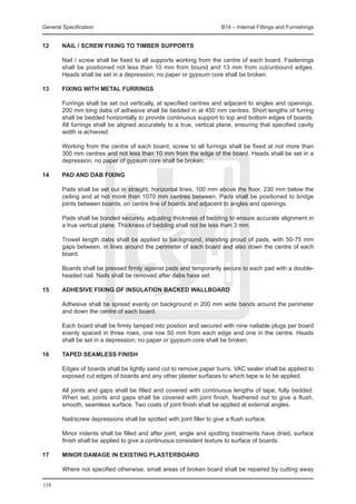 General Specification	                                             B14 – Internal Fittings and Furnishings


12	     NAIL / SCREW FIXING to timber supports

	       Nail / screw shall be fixed to all supports working from the centre of each board. Fastenings
        shall be positioned not less than 10 mm from bound and 13 mm from cut/unbound edges.
        Heads shall be set in a depression; no paper or gypsum core shall be broken.

13	     FIXING WITH METAL FURRINGS

	 Furrings shall be set out vertically, at specified centres and adjacent to angles and openings.
  200 mm long dabs of adhesive shall be bedded in at 450 mm centres. Short lengths of furring
  shall be bedded horizontally to provide continuous support to top and bottom edges of boards.
  All furrings shall be aligned accurately to a true, vertical plane, ensuring that specified cavity
  width is achieved.
		
	 Working from the centre of each board, screw to all furrings shall be fixed at not more than
  300 mm centres and not less than 10 mm from the edge of the board. Heads shall be set in a
  depression; no paper of gypsum core shall be broken.

14	     PAD AND DAB FIXING

	 Pads shall be set out in straight, horizontal lines, 100 mm above the floor, 230 mm below the
  ceiling and at not more than 1070 mm centres between. Pads shall be positioned to bridge
  joints between boards, on centre line of boards and adjacent to angles and openings.
		
	 Pads shall be bonded securely, adjusting thickness of bedding to ensure accurate alignment in
  a true vertical plane. Thickness of bedding shall not be less than 3 mm.
		
	 Trowel length dabs shall be applied to background, standing proud of pads, with 50-75 mm
  gaps between, in lines around the perimeter of each board and also down the centre of each
  board.
		
	 Boards shall be pressed firmly against pads and temporarily secure to each pad with a double-
  headed nail. Nails shall be removed after dabs have set.

15	     ADHESIVE FIXING of insulation backed wallboard

	       Adhesive shall be spread evenly on background in 200 mm wide bands around the perimeter
        and down the centre of each board.
	
	       Each board shall be firmly tamped into position and secured with nine nailable plugs per board
        evenly spaced in three rows, one row 50 mm from each edge and one in the centre. Heads
        shall be set in a depression; no paper or gypsum core shall be broken.

16	     TAPED SEAMLESS FINISH

	   Edges of boards shall be lightly sand cut to remove paper burrs. VAC sealer shall be applied to
    exposed cut edges of boards and any other plaster surfaces to which tape is to be applied.
		
	   All joints and gaps shall be filled and covered with continuous lengths of tape, fully bedded.
    When set, joints and gaps shall be covered with joint finish, feathered out to give a flush,
    smooth, seamless surface. Two coats of joint finish shall be applied at external angles.
	
	   Nail/screw depressions shall be spotted with joint filler to give a flush surface.
		
	   Minor indents shall be filled and after joint, angle and spotting treatments have dried, surface
    finish shall be applied to give a continuous consistent texture to surface of boards.
		
17	 MINOR DAMAGE in existing plasterboard

	       Where not specified otherwise, small areas of broken board shall be repaired by cutting away

158
 
