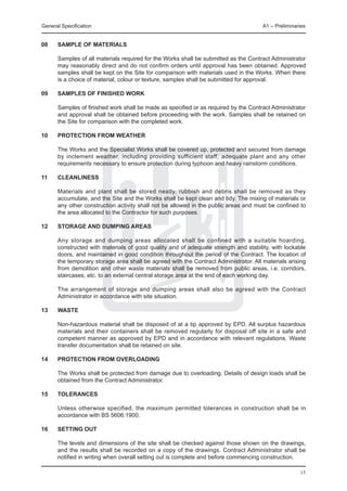 General Specification	                                                                A1 – Preliminaries


08	   Sample of materials

	     Samples of all materials required for the Works shall be submitted as the Contract Administrator
      may reasonably direct and do not confirm orders until approval has been obtained. Approved
      samples shall be kept on the Site for comparison with materials used in the Works. When there
      is a choice of material, colour or texture, samples shall be submitted for approval.

09	   Samples of finished work

	     Samples of finished work shall be made as specified or as required by the Contract Administrator
      and approval shall be obtained before proceeding with the work. Samples shall be retained on
      the Site for comparison with the completed work.

10	   Protection from weather

	     The Works and the Specialist Works shall be covered up, protected and secured from damage
      by inclement weather, including providing sufficient staff, adequate plant and any other
      requirements necessary to ensure protection during typhoon and heavy rainstorm conditions.

11	   Cleanliness

	     Materials and plant shall be stored neatly, rubbish and debris shall be removed as they
      accumulate, and the Site and the Works shall be kept clean and tidy. The mixing of materials or
      any other construction activity shall not be allowed in the public areas and must be confined to
      the area allocated to the Contractor for such purposes.

12	   STORAGE AND DUMPING AREAS

	     Any storage and dumping areas allocated shall be confined with a suitable hoarding,
      constructed with materials of good quality and of adequate strength and stability, with lockable
      doors, and maintained in good condition throughout the period of the Contract. The location of
      the temporary storage area shall be agreed with the Contract Administrator. All materials arising
      from demolition and other waste materials shall be removed from public areas, i.e. corridors,
      staircases, etc. to an external central storage area at the end of each working day.

	     The arrangement of storage and dumping areas shall also be agreed with the Contract
      Administrator in accordance with site situation.

13	   WASTE

	     Non-hazardous material shall be disposed of at a tip approved by EPD. All surplus hazardous
      materials and their containers shall be removed regularly for disposal off site in a safe and
      competent manner as approved by EPD and in accordance with relevant regulations. Waste
      transfer documentation shall be retained on site.

14	   Protection from overloading

	     The Works shall be protected from damage due to overloading. Details of design loads shall be
      obtained from the Contract Administrator.

15	   Tolerances

	     Unless otherwise specified, the maximum permitted tolerances in construction shall be in
      accordance with BS 5606:1900.

16	   SETTING OUT

	     The levels and dimensions of the site shall be checked against those shown on the drawings,
      and the results shall be recorded on a copy of the drawings. Contract Administrator shall be
      notified in writing when overall setting out is complete and before commencing construction.

                                                                                                     15
 