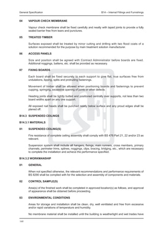 General Specification	                                              B14 – Internal Fittings and Furnishings


04	     VAPOUR CHECK MEMBRANE

	       Vapour check membrane shall be fixed carefully and neatly with taped joints to provide a fully
        sealed barrier free from tears and punctures.

05	     TREATED TIMBER

	       Surfaces exposed shall be treated by minor cutting and drilling with two flood coats of a
        solution recommended for the purpose by main treatment solution manufacturer.

06	     ACCESS PANELS

	       Size and position shall be agreed with Contract Administrator before boards are fixed.
        Additional noggings, battens, etc. shall be provided as necessary.

07	     FIXING BOARDS

	 Each board shall be fixed securely to each support to give flat, true surfaces free from
  undulations, lipping, splits and protruding fastenings.
		
	 Movement of timber shall be allowed when positioning boards and fastenings to prevent
  cupping, springing, excessive opening of joints or other defects.
		
	 Heading joints shall be tightly butted and positioned centrally over supports, not less than two
  board widths apart on any one support.
		
	 All exposed nail heads shall be punched neatly below surface and any proud edges shall be
  planed off.

B14.3	 SUSPENDED CEILINGS

B14.3.1 MATERIALS

01	     SUSPENDED CEILING(S)

	      Fire resistance of complete ceiling assembly shall comply with BS 476:Part 21, 22 and/or 23 as
       relevant.
		
	      Suspension system shall include all hangers, fixings, main runners, cross members, primary
       channels, perimeter trims, splines, noggings, clips, bracing, bridging, etc., which are necessary
       to complete the installation and achieve the performance specified.
				
B14.3.2 WORKMANSHIP

01	     GENERAL

	       When not specified otherwise, the relevant recommendations and performance requirements of
        BS 8290 shall be complied with for the selection and assembly of components and materials.

02	     CONTROL SAMPLE(S)

	   Area(s) of the finished work shall be completed in approved location(s) as follows, and approval
    of appearance shall be obtained before proceeding.
		
03	 ENVIRONMENTAL CONDITIONS

	 Areas for storage and installation shall be clean, dry, well ventilated and free from excessive
  and/or rapid variations of temperature and humidity.
		
	 No membrane material shall be installed until the building is weathertight and wet trades have

160
 