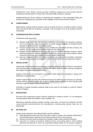 General Specification	                                                 B14 – Internal Fittings and Furnishings


  finished their work. Before, during and after installing, temperature and humidity shall be
  maintained at levels similar to those which will prevail after building is occupied.
		
	 Notwithstanding the above, delivery of materials and installation of the suspended ceiling will
  be taken as acceptance by contractor of the suitability of the environmental conditions.

04	     CONDITIONING
	
	       Before fixing, material shall be stored on site for at least 48 hours in conditions similar to those
        which will prevail after the building is occupied. Free circulation of air to all surfaces shall be
        maintained.

05	     COORDINATION WITH OTHERS

	       Contractors shall ensure that:

	       (i)	   Related work within the void (services, partitions, fire barriers, fire stopping, painting,
               etc.) is at a suitable stage of completion to enable ceiling installation to proceed without
               damage or disfigurement to the ceiling system.
	       (ii)	 Fixtures around which the ceiling is to be installed are completed and that services, fire
               barriers, etc. are in the correct position relative to the ceiling grid.
	       (iii)	 Hangers do not press against services, etc. and are installed vertically. However, where
               obstructions prevent vertical installation ensure that hangers are braced against lateral
               movement or provide rigid bridging structures across obstructions.
	       (iv)	 Services integrated within the ceiling membrane are positioned accurately, supported
               adequately and aligned and levelled in relation to the membrane and suspension system.

06	     INSTALLATION

	   Suspended ceiling materials and accessories shall be handled, stored and fixed in accordance
    with manufacturers’ recommendations and BS EN 13964:2004+A1:2006, ensuring compliance
    with design and performance requirements.
		
	   System shall be set out accurately to give level soffits free from undulations, lipping and
    distortions in grid members.
		
	   System shall be fixed securely with additional bracing and stiffening as necessary at upstands,
    access hatches, partition heads, etc. to give a stable system resistant to wind induced uplift
    and other specified design loads and pressures.
  		
	   Cartridge or powder activated methods shall not be used for top fixings or rivets for bottom
    fixings of hangers.

07	     PROTECTION

	 No part of the suspension system shall be subjected to loads for which it is not designed,
  including lateral loads from ladders, tower scaffolds, etc.
		
	 Membrane materials shall be handled carefully, kept clean, removed and replaced correctly
  using methods recommended by the manufacturer, including clean gloves, tools, etc. as
  appropriate.

08	     SETTING OUT

	       Unless shown otherwise, the ceiling shall be set out as follows:
	       (i)	 Edge tiles/sheets shall never less than half in width or length. Grid shall be positioned to
               suit board/tile size(s), allowing for permitted deviations from nominal size(s).
	       (ii)	 All lines and joints shall be straight and parallel to walls unless specified otherwise.
	       (iii)	 Instruction on setting out shall be obtained where surrounding walls or other building
               elements and features to which the suspended ceilings relate are not square, straight or

                                                                                                          161
 