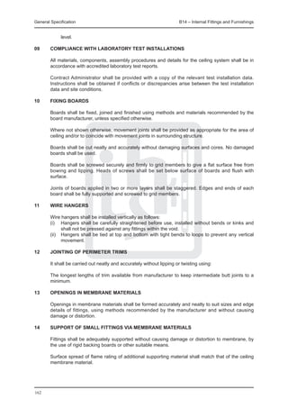 General Specification	                                              B14 – Internal Fittings and Furnishings


             level.

09	     COMPLIANCE WITH LABORATORY TEST INSTALLATIONS

	 All materials, components, assembly procedures and details for the ceiling system shall be in
  accordance with accredited laboratory test reports.
		
	 Contract Administrator shall be provided with a copy of the relevant test installation data.
  Instructions shall be obtained if conflicts or discrepancies arise between the test installation
  data and site conditions.

10	     FIXING BOARDS

	 Boards shall be fixed, joined and finished using methods and materials recommended by the
  board manufacturer, unless specified otherwise.
		
	 Where not shown otherwise, movement joints shall be provided as appropriate for the area of
  ceiling and/or to coincide with movement joints in surrounding structure.
		
	 Boards shall be cut neatly and accurately without damaging surfaces and cores. No damaged
  boards shall be used.
		
	 Boards shall be screwed securely and firmly to grid members to give a flat surface free from
  bowing and lipping. Heads of screws shall be set below surface of boards and flush with
  surface.
		
	 Joints of boards applied in two or more layers shall be staggered. Edges and ends of each
  board shall be fully supported and screwed to grid members.

11	     WIRE HANGERS

	       Wire hangers shall be installed vertically as follows:
	       (i)	 Hangers shall be carefully straightened before use, installed without bends or kinks and
              shall not be pressed against any fittings within the void.
	       (ii)	 Hangers shall be tied at top and bottom with tight bends to loops to prevent any vertical
              movement.

12	JOINTING OF PERIMETER TRIMS

	 It shall be carried out neatly and accurately without lipping or twisting using:
		
	 The longest lengths of trim available from manufacturer to keep intermediate butt joints to a
  minimum.

13	     OPENINGS IN MEMBRANE MATERIALS

	       Openings in membrane materials shall be formed accurately and neatly to suit sizes and edge
        details of fittings, using methods recommended by the manufacturer and without causing
        damage or distortion.

14	     SUPPORT OF SMALL FITTINGS VIA MEMBRANE MATERIALS

	 Fittings shall be adequately supported without causing damage or distortion to membrane, by
  the use of rigid backing boards or other suitable means.
		
	 Surface spread of flame rating of additional supporting material shall match that of the ceiling
  membrane material.




162
 