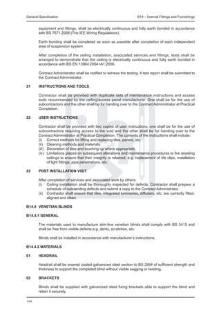 General Specification	                                                   B14 – Internal Fittings and Furnishings


  equipment and fittings, shall be electrically continuous and fully earth bonded in accordance
  with BS 7671:2008 (The IEE Wiring Regulations).
		
	 Earth bonding shall be completed as soon as possible after completion of each independent
  area of suspension system.
		
	 After completion of the ceiling installation, associated services and fittings, tests shall be
  arranged to demonstrate that the ceiling is electrically continuous and fully earth bonded in
  accordance with BS EN 13964:2004+A1:2006.
		
	 Contract Administrator shall be notified to witness the testing. A test report shall be submitted to
  the Contract Administrator.

21	     INSTRUCTIONS AND TOOLS

	       Contractor shall be provided with duplicate sets of maintenance instructions and access
        tools recommended by the ceiling/access panel manufacturer. One shall be for the use of
        subcontractors and the other shall be for handing over to the Contract Administrator at Practical
        Completion.

22	     USER INSTRUCTIONS

	       Contractor shall be provided with two copies of user instructions; one shall be for the use of
        subcontractors requiring access to the void and the other shall be for handing over to the
        Contract Administrator at Practical Completion. The contents of the instructions shall include:
	       (i)	 Correct methods for lifting and replacing tiles, panels, etc.
	       (ii)	 Cleaning methods and materials.
	       (iii)	 Decoration of tiles and touching up where appropriate.
	       (iv)	 Limitations placed on subsequent alterations and maintenance procedures to fire resisting
               ceilings to ensure that their integrity is retained, e.g. replacement of tile clips, installation
               of light fittings, pipe penetrations, etc.

23	     POST INSTALLATION VISIT

	       After completion of services and associated work by others:
	       (i)	 Ceiling installation shall be thoroughly inspected for defects. Contractor shall prepare a
              schedule of outstanding defects and submit a copy to the Contract Administrator.
	       (ii)	 Contractor shall ensure that tiles, integrated luminaries, diffusers, etc. are correctly fitted,
              aligned and clean.

B14.4	 VENETIAN BLINDS

B14.4.1 General

	       The materials used to manufacture slim-line venetian blinds shall comply with BS 3415 and
        shall be free from visible defects e.g. dents, scratches, etc.

	       Blinds shall be installed in accordance with manufacturer’s instructions.

B14.4.2 Materials

01	     Headrail

	       Headrail shall be enamel coated galvanized steel section to BS 2994 of sufficient strength and
        thickness to support the completed blind without visible sagging or twisting.

02	     Brackets

	       Blinds shall be supplied with galvanized steel fixing brackets able to support the blind and
        retain it securely.

164
 