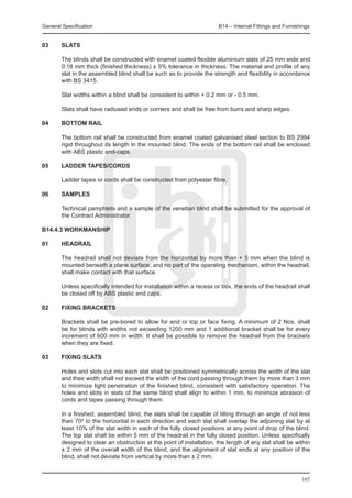 General Specification	                                                 B14 – Internal Fittings and Furnishings


03	     Slats

	       The blinds shall be constructed with enamel coated flexible aluminium slats of 25 mm wide and
        0.18 mm thick (finished thickness) ± 5% tolerance in thickness. The material and profile of any
        slat in the assembled blind shall be such as to provide the strength and flexibility in accordance
        with BS 3415.

	       Slat widths within a blind shall be consistent to within + 0.2 mm or - 0.5 mm.

	       Slats shall have radiused ends or corners and shall be free from burrs and sharp edges.

04	     Bottom rail

	       The bottom rail shall be constructed from enamel coated galvanised steel section to BS 2994
        rigid throughout its length in the mounted blind. The ends of the bottom rail shall be enclosed
        with ABS plastic end-caps.

05	     Ladder tapes/cords

	       Ladder tapes or cords shall be constructed from polyester fibre.

06	     Samples

	       Technical pamphlets and a sample of the venetian blind shall be submitted for the approval of
        the Contract Administrator.

B14.4.3 Workmanship

01	     Headrail

	       The headrail shall not deviate from the horizontal by more than + 5 mm when the blind is
        mounted beneath a plane surface, and no part of the operating mechanism, within the headrail,
        shall make contact with that surface.

	       Unless specifically intended for installation within a recess or box, the ends of the headrail shall
        be closed off by ABS plastic end caps.

02	     Fixing brackets

	       Brackets shall be pre-bored to allow for end or top or face fixing. A minimum of 2 Nos. shall
        be for blinds with widths not exceeding 1200 mm and 1 additional bracket shall be for every
        increment of 600 mm in width. It shall be possible to remove the headrail from the brackets
        when they are fixed.

03	     Fixing slats

	       Holes and slots cut into each slat shall be positioned symmetrically across the width of the slat
        and their width shall not exceed the width of the cord passing through them by more than 3 mm
        to minimize light penetration of the finished blind, consistent with satisfactory operation. The
        holes and slots in slats of the same blind shall align to within 1 mm, to minimize abrasion of
        cords and tapes passing through them.

	       In a finished, assembled blind, the slats shall be capable of tilting through an angle of not less
        than 70º to the horizontal in each direction and each slat shall overlap the adjoining slat by at
        least 10% of the slat width in each of the fully closed positions at any point of drop of the blind.
        The top slat shall be within 5 mm of the headrail in the fully closed position. Unless specifically
        designed to clear an obstruction at the point of installation, the length of any slat shall be within
        ± 2 mm of the overall width of the blind, and the alignment of slat ends at any position of the
        blind, shall not deviate from vertical by more than ± 2 mm.


                                                                                                          165
 