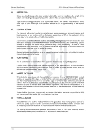 General Specification	                                                 B14 – Internal Fittings and Furnishings


04	     Bottom rail

	       Unless specifically designed to clear an obstruction at the point of installation, the length of the
        bottom rail including end-caps shall be within ± 3 mm of the overall width of the blind.

	       Tape or cord securing points shall be in alignment to within 3 mm with the holes for these in the
        slats. Tape or cord anchorage shall withstand a force of 400 N applied directly to the tape or
        cord.

05	     Control action

	       The rise and fall control mechanism shall ensure quick release and a smooth raising and
        lowering action at any position, with no fluctuation greater than ± 10% in the graduation of the
        force required to raised or lower the blind completely.

	       A cord locking control mechanism shall be released by drawing the control cord across the face
        of the blind and shall be locked when the cord is in a vertical position. The cord locking system
        shall be so designed that it shall not be possible to drop a blind accidentally. Lift cords of 2 mm
        diameter shall have a breaking force of not less than 400 N when tested in accordance with the
        method given in section three of BS EN 919:1995.

	       Cords shall be secured together so as to prevent horizontal misalignment of the blind by pulling
        the individual rise and fall cords.

06	     Tilt control

	       The tilt control shall be able to hold the suspended slats securely in any tilted position.

	       Control rods (“wand”) shall have a breaking force of not less than 400 N when tested in
        accordance with the method given in section three of BS EN 919:1995 and the “wand” shall be
        of solid core ABS transparent plastic rods.

07	     Ladder tape/cord

	       When tested in accordance with the method given in section three of BS EN 919:1995, vertical
        sections or supports of the tape or cord shall have a breaking strength of not less than 250 N;
        and the horizontal sections or cross-web of the tape or cord shall have a breaking strength of
        not less than 50 N. The cross web shall be securely joined to the vertical supports and shall
        withstand a force of not less than 50 N without separation. The interval between tapes in a
        finished blind shall be such that the horizontal deflection of the slats between ladders does not
        exceed 3 mm.

	       Tapes shall be distributed symmetrically across the blind width, and shall be provided at 225
        mm from edge of blind and at 650 mm (maximum) centres.

08	     Vertical blinds

	       Vertical blind louvres shall be made of 100 mm wide glass fibre slats or impregnated fabric of a
        colour and quality approved by the Contract Administrator and shall be installed complete with
        all necessary accessory materials in accordance with the manufacturer’s instructions.

	       The vertical blinds shall enable operation and rotation of slats in 180° upon a vertical axis to
        both sides by drawing of an endless cord or a chromium plated ball chain.




166
 