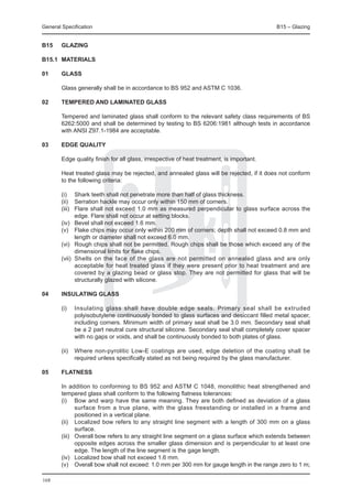 General Specification	                                                                     B15 – Glazing


B15	    GLAZING

B15.1	 MATERIALS

01	     Glass
	
	       Glass generally shall be in accordance to BS 952 and ASTM C 1036.

02	     Tempered and laminated glass

	       Tempered and laminated glass shall conform to the relevant safety class requirements of BS
        6262:5000 and shall be determined by testing to BS 6206:1981 although tests in accordance
        with ANSI Z97.1-1984 are acceptable.

03	     Edge quality

	       Edge quality finish for all glass, irrespective of heat treatment, is important.

	       Heat treated glass may be rejected, and annealed glass will be rejected, if it does not conform
        to the following criteria:

	       (i)	 Shark teeth shall not penetrate more than half of glass thickness.
	       (ii) 	 Serration hackle may occur only within 150 mm of corners.
	       (iii) 	 Flare shall not exceed 1.0 mm as measured perpendicular to glass surface across the
                edge. Flare shall not occur at setting blocks.
	       (iv) 	 Bevel shall not exceed 1.6 mm.
	       (v) 	 Flake chips may occur only within 200 mm of corners; depth shall not exceed 0.8 mm and
                length or diameter shall not exceed 6.0 mm.
	       (vi) 	 Rough chips shall not be permitted. Rough chips shall be those which exceed any of the
                dimensional limits for flake chips.
	       (vii) 	Shells on the face of the glass are not permitted on annealed glass and are only
                acceptable for heat treated glass if they were present prior to heat treatment and are
                covered by a glazing bead or glass stop. They are not permitted for glass that will be
                structurally glazed with silicone.

04	     Insulating glass

	       (i) 	 Insulating glass shall have double edge seals. Primary seal shall be extruded
              polyisobutylene continuously bonded to glass surfaces and desiccant filled metal spacer,
              including corners. Minimum width of primary seal shall be 3.0 mm. Secondary seal shall
              be a 2 part neutral cure structural silicone. Secondary seal shall completely cover spacer
              with no gaps or voids, and shall be continuously bonded to both plates of glass.

	       (ii) 	 Where non-pyrolitic Low-E coatings are used, edge deletion of the coating shall be
               required unless specifically stated as not being required by the glass manufacturer.

05	     Flatness

	       In addition to conforming to BS 952 and ASTM C 1048, monolithic heat strengthened and
        tempered glass shall conform to the following flatness tolerances:
	       (i)	 Bow and warp have the same meaning. They are both defined as deviation of a glass
               surface from a true plane, with the glass freestanding or installed in a frame and
               positioned in a vertical plane.
	       (ii)	 Localized bow refers to any straight line segment with a length of 300 mm on a glass
               surface.
	       (iii)	 Overall bow refers to any straight line segment on a glass surface which extends between
               opposite edges across the smaller glass dimension and is perpendicular to at least one
               edge. The length of the line segment is the gage length.
	       (iv)	 Localized bow shall not exceed 1.6 mm.
	       (v)	 Overall bow shall not exceed: 1.0 mm per 300 mm for gauge length in the range zero to 1 m;

168
 