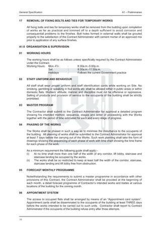 General Specification	                                                                 A1 – Preliminaries


17	   REMOVAL OF FIXING BOLTS AND TIES FOR TEMPORARY WORKS

	     All fixing bolts and ties for temporary works shall be removed from the building upon completion
      of works as far as practical and trimmed off to a depth sufficient to avoid corrosion and
      consequential problems to the finishes. Bolt holes formed in external walls shall be grouted
      properly to the satisfaction of the Contract Administrator with cement mortar of an approved mix
      prior to application of any surface finishes.

A1.6 ORGANISATION & SUPERVISION

01	   WORKING HOURS

	 The working hours shall be as follows unless specifically required by the Contract Administrator
  under the Contract.
	 Working Hours:	 Mon.-Fri.	        :	      8:30a.m.-5:00p.m.
			          	     Sat.		           :	      8:30a.m.-11:30a.m.
			          	     Holidays	        :	      Follows the current Government practice

02	   STAFF UNIFORM AND BEHAVIOUR

	     All staff shall wear proper uniform and staff identification cards while working on Site. No
      smoking, gambling or speaking in foul words etc. shall be allowed either in public areas or within
      domestic flats. Workers’ attitude, manner and discipline must not be offensive or oppressive.
      Selling of products and provision of service to the occupants of the building shall be strictly
      prohibited.

03	   MASTER PROGRAM

	     The Contractor shall submit to the Contract Administrator for approval a detailed program
      showing his intended method, sequence, stages and order of proceeding with the Works
      together with the period of time estimated for each and every stage of progress.

04	   PHASING OF THE WORKS		

	     The Works shall be phased in such a way as to minimise the disturbance to the occupants of
      the building. All planning of works shall be submitted to the Contract Administrator for approval
      at least 7 days before the carrying out of the Works. Such work planning shall take the form of
      drawings showing the sequencing of each phase of work with time chart showing the time frame
      for each phase of the work.

	     As a minimum requirement the following guide shall apply:-
	     (i)	  At no time shall more than one half of the width of any corridor, lift lobby, staircase and
            staircase landing be occupied by the works.
	     (ii)	 The works shall be so restricted to keep at least half the width of the corridor, staircase,
            staircase landing and lift lobby free from obstruction.
	
05	   FORECAST MONTHLY PROGRAMME

	     Notwithstanding the requirements to submit a master programme in accordance with other
      provisions of this Contract, the Contract Administrator shall be provided at the beginning of
      each month, a detail forecast programme of Contractor’s intended works and trades at various
      locations of the building for the coming month.

06	   APPOINTMENT SYSTEM

	     The access to occupied flats shall be arranged by means of an “Appointment card system”.
      Appointment cards shall be disseminated to the occupants of the building at least THREE days
      before the works intended to be carried out to such units. Contractor shall report to Contract
      Administrator if the occupants of the building refuse entry after three attempts.


16
 