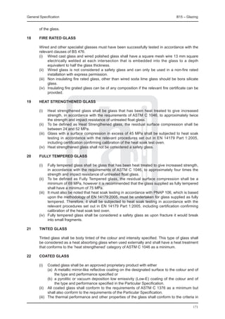 General Specification	                                                                         B15 – Glazing


        of the glass.

18	     Fire rated glass

	       Wired and other specialist glasses must have been successfully tested in accordance with the
        relevant clauses of BS 476.
	       (i) 	 Wired cast glass and wired polished glass shall have a square mesh wire 13 mm square
                electrically welded at each intersection that is embedded into the glass to a depth
                equivalent to half the glass thickness.
	       (ii) 	 Wired glass is not considered a safety glass and can only be used in a non-fire rated
                installation with express permission.
	       (iii) 	 Non insulating fire rated glass, other than wired soda lime glass should be bora silicate
                glass.
	       (iv) 	 Insulating fire grated glass can be of any composition if the relevant fire certificate can be
                provided.

19	     Heat strengthened glass

	       (i)	    Heat strengthened glass shall be glass that has been heat treated to give increased
                strength, in accordance with the requirements of ASTM C 1046, to approximately twice
                the strength and impact resistance of untreated float glass.
	       (ii) 	 To be defined as Heat Strengthened glass, the residual surface compression shall be
                between 24 and 52 MPa.
	       (iii) 	 Glass with a surface compression in excess of 45 MPa shall be subjected to heat soak
                testing in accordance with the relevant procedures set out in EN 14179 Part 1:2005,
                including certification confirming calibration of the heat soak test oven.
	       (iv) 	 Heat strengthened glass shall not be considered a safety glass.

20	     Fully tempered glass

	       (i)	    Fully tempered glass shall be glass that has been heat treated to give increased strength,
                in accordance with the requirements of ASTM C 1046, to approximately four times the
                strength and impact resistance of untreated float glass.
	       (ii) 	 To be defined as Fully Tempered glass, the residual surface compression shall be a
                minimum of 69 MPa, however it is recommended that the glass supplied as fully tempered
                shall have a minimum of 75 MPa.
	       (iii) 	 It must also be noted that heat soak testing in accordance with PNAP 106, which is based
                upon the methodology of EN 14179:2005, must be undertaken for glass supplied as fully
                tempered. Therefore, it shall be subjected to heat soak testing in accordance with the
                relevant procedures set out in EN 14179 Part 1:2005, including certification confirming
                calibration of the heat soak test oven.
	       (iv) 	 Fully tempered glass shall be considered a safety glass as upon fracture it would break
                into small fragments.

21	     Tinted glass

	       Tinted glass shall be body tinted of the colour and intensity specified. This type of glass shall
        be considered as a heat absorbing glass when used externally and shall have a heat treatment
        that conforms to the ‘heat strengthened’ category of ASTM C 1046 as a minimum.

22	     Coated glass

	 (i) 	 Coated glass shall be an approved proprietary product with either
		        (a) 	A metallic mirror-like reflective coating on the designated surface to the colour and of
               the type and performance specified or
		        (b) 	a pyrolitic or vacuum deposition low emissivity (Low-E) coating of the colour and of
               the type and performance specified in the Particular Specification.
	 (ii) 	 All coated glass shall conform to the requirements of ASTM C 1376 as a minimum but
          shall also conform to the requirements of the Particular Specification.
	 (iii) 	 The thermal performance and other properties of the glass shall conform to the criteria in

                                                                                                         171
 