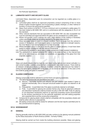 General Specification	                                                                          B15 – Glazing


             the Particular Specification.

23	     Laminated safety and security glass

	       Laminated Glass, dependant upon its composition can be regarded as a safety glass or a
        security glass.
	       (i) 	 Laminated glass shall be an approved proprietary product comprising of two or more
                sheets of glass bonded together and incorporating a plastic interlayer, or other method of
                bonding, to ensure the performance specified.
	       (ii) 	 Glass must conform to ASTM C 1172 as a minimum and is considered a safety glass if it
                has been tested to BS 6206:1981 and is in conformance with the categories A, B or C of
                this standard.
	       (iii) 	 Other national standards that are equivalent to BS 6206:1981 are also acceptable but
                must be submitted and approved before the glass can be considered as a safety glass.
	       (iv) 	 Where non-pyrolitic Low-E coatings are used, edge deletion of the coating is necessary
                unless specifically stated as not being required by the glass manufacturer.
	       (v) 	 When laminated glass is used in a sloped condition, that is at angle from the vertical in
                excess of 10 degrees, and heat treated glass is required for thermal or strength reasons,
                the inner lite is to heat strengthened and not fully tempered.
	       (vi) 	 Where laminated glass is used as a security glass to protect persons, it must have been
                tested to ensure compliance with the relevant threat level.
	       (vii) 	Certification is required for glass used in bullet resistance or blast resistant installations.
	       (viii) 	The addition of an applied adhesive film, either to the external face or the internal face
                will not be considered as, and does not constitute, an upgrading of the glass from that
                originally supplied.

24	     Storage

	       Glass and plastic sheets shall be kept dry and clean during delivery and stored vertically in a
        well vented location, carefully protected from condensation and other moisture. There shall be
        air between stored glass sheets to allow air circulation unless the manufacturer has stated in
        writing that glass tightly packed with lining paper can be stored as delivered. In this case a time
        limit shall be given until glass is unpacked.

25	     Glazing compounds

	 Glazing compounds shall be selected to suit the frame and glazing substrates.
	 (i) 	 The following compounds are permitted to be used:
		        a) 	 Silicone – Gunnable neutral cure silicone one part weather type sealant if glass is
               retained mechanically. One or two-part structural sealant for glass not retained on all
               edges.
		        b) 	 Polysulphide – Is permitted only if the glass is positively retained on all edges.
		        c) 	 Putty – Is permitted for glazing into wooden frames only. Putty for glazing to softwood
               and absorbent hardwoods shall be linseed oil putty to BS 544:1969. Putty for glazing
               to non-absorbent hardwoods shall be an approved proprietary brand recommended
               by the window manufacturer for the particular application and with setting properties
               and unpainted life to suit the construction programme.
	 (ii) 	 Compounds for glazing plastic sheets shall be compatible with the proprietary sheets and
          shall be either silicone or polysulphide.
	 (iii) 	 All sealing compounds shall be tested for adhesion and the test reports submitted prior to
          the commencement of glazing.

B15.2	 WORKMANSHIP

01	     General

	       Glazing generally shall be to BS 6262:2005 and also conform to the glazing manual published
        by the Glass Association of North America (GANA – formerly FGMA).

	       Glazing shall be carried out from inside the building whenever possible. Glass and glazing

172
 