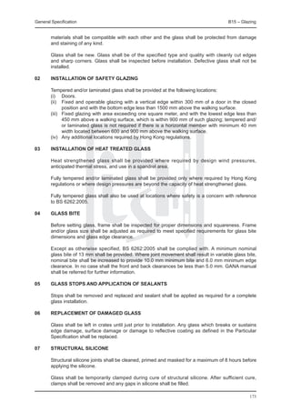 General Specification	                                                                      B15 – Glazing


        materials shall be compatible with each other and the glass shall be protected from damage
        and staining of any kind.

	       Glass shall be new. Glass shall be of the specified type and quality with cleanly cut edges
        and sharp corners. Glass shall be inspected before installation. Defective glass shall not be
        installed.

02	     Installation of safety glazing

	       Tempered and/or laminated glass shall be provided at the following locations:
	       (i) 	 Doors.
	       (ii) 	 Fixed and operable glazing with a vertical edge within 300 mm of a door in the closed
                position and with the bottom edge less than 1500 mm above the walking surface.
	       (iii) 	 Fixed glazing with area exceeding one square meter, and with the lowest edge less than
                450 mm above a walking surface, which is within 900 mm of such glazing; tempered and/
                or laminated glass is not required if there is a horizontal member with minimum 40 mm
                width located between 600 and 900 mm above the walking surface.
	       (iv)	 Any additional locations required by Hong Kong regulations.

03	     Installation of heat treated glass

	       Heat strengthened glass shall be provided where required by design wind pressures,
        anticipated thermal stress, and use in a spandrel area.

	       Fully tempered and/or laminated glass shall be provided only where required by Hong Kong
        regulations or where design pressures are beyond the capacity of heat strengthened glass.

	       Fully tempered glass shall also be used at locations where safety is a concern with reference
        to BS 6262:2005.

04	     Glass bite

	       Before setting glass, frame shall be inspected for proper dimensions and squareness. Frame
        and/or glass size shall be adjusted as required to meet specified requirements for glass bite
        dimensions and glass edge clearance.

	       Except as otherwise specified, BS 6262:2005 shall be complied with. A minimum nominal
        glass bite of 13 mm shall be provided. Where joint movement shall result in variable glass bite,
        nominal bite shall be increased to provide 10.0 mm minimum bite and 6.0 mm minimum edge
        clearance. In no case shall the front and back clearances be less than 5.0 mm. GANA manual
        shall be referred for further information.

05	     Glass stops and application of sealants

	       Stops shall be removed and replaced and sealant shall be applied as required for a complete
        glass installation.

06	     Replacement of damaged glass

	       Glass shall be left in crates until just prior to installation. Any glass which breaks or sustains
        edge damage, surface damage or damage to reflective coating as defined in the Particular
        Specification shall be replaced.

07	     Structural silicone

	       Structural silicone joints shall be cleaned, primed and masked for a maximum of 8 hours before
        applying the silicone.

	       Glass shall be temporarily clamped during cure of structural silicone. After sufficient cure,
        clamps shall be removed and any gaps in silicone shall be filled.

                                                                                                      173
 