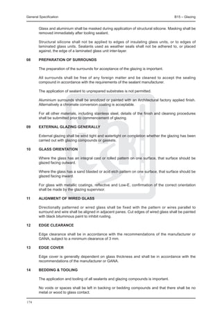 General Specification	                                                                     B15 – Glazing


	       Glass and aluminium shall be masked during application of structural silicone. Masking shall be
        removed immediately after tooling sealant.

	       Structural silicone shall not be applied to edges of insulating glass units, or to edges of
        laminated glass units. Sealants used as weather seals shall not be adhered to, or placed
        against, the edge of a laminated glass unit inter-layer.

08	     Preparation of surrounds

	       The preparation of the surrounds for acceptance of the glazing is important.

	       All surrounds shall be free of any foreign matter and be cleaned to accept the sealing
        compound in accordance with the requirements of the sealant manufacturer.

	       The application of sealant to unprepared substrates is not permitted.

	       Aluminium surrounds shall be anodized or painted with an Architectural factory applied finish.
        Alternatively a chromate conversion coating is acceptable.

	       For all other materials, including stainless steel, details of the finish and cleaning procedures
        shall be submitted prior to commencement of glazing.

09	     External glazing generally

	       External glazing shall be wind tight and watertight on completion whether the glazing has been
        carried out with glazing compounds or gaskets.

10	     Glass orientation

	       Where the glass has an integral cast or rolled pattern on one surface, that surface should be
        glazed facing outward.

	       Where the glass has a sand blasted or acid etch pattern on one surface, that surface should be
        glazed facing inward.

	       For glass with metallic coatings, reflective and Low-E, confirmation of the correct orientation
        shall be made by the glazing supervisor.

11	     Alignment of wired glass

	       Directionally patterned or wired glass shall be fixed with the pattern or wires parallel to
        surround and wire shall be aligned in adjacent panes. Cut edges of wired glass shall be painted
        with black bituminous paint to inhibit rusting.

12	     Edge clearance

	       Edge clearance shall be in accordance with the recommendations of the manufacturer or
        GANA, subject to a minimum clearance of 3 mm.

13	     Edge cover

	       Edge cover is generally dependent on glass thickness and shall be in accordance with the
        recommendations of the manufacturer or GANA.

14	     Bedding & tooling

	       The application and tooling of all sealants and glazing compounds is important.

	       No voids or spaces shall be left in backing or bedding compounds and that there shall be no
        metal or wood to glass contact.

174
 