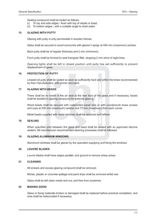 General Specification	                                                                         B15 – Glazing


	       Sealing compound shall be tooled as follows:
	       (i) 	 To top and side edges - flush with top of rebate or bead.
	       (ii) 	 To bottom edges - with a suitable angle to shed water.

15	     Glazing with putty

	       Glazing with putty is only permissible in wooden frames.

	       Glass shall be secured to wood surrounds with glazier’s sprigs at 450 mm (maximum) centres.

	       Back putty shall be of regular thickness and 2 mm (minimum).

	       Front putty shall be formed to neat triangular fillet, stopping 2 mm short of sight lines.

	       Opening lights shall be left in closed position until putty has set sufficiently to prevent
        displacement of glass.

16	     Protection of putty

	       Linseed oil putty shall be sealed as soon as sufficiently hard and within the times recommended
        by their manufacturers, with primer and paint.

17	     Glazing with beads

	       There shall be no break in the air seal at the rear face of the glass and if necessary, beads
        shall be bedded in glazing compound for external glazing.

	       Wood beads shall be secured with rustproofed panel pins or with countersunk brass screws
        and cups at 200 mm (maximum) centres and 75 mm (maximum) from each corner.

	       Metal beads supplied with metal windows shall be removed and refixed.

18	     Sealing

	       When specified joint between the glass and bead shall be sealed with an approved silicone
        sealant. All manufacturer recommended cleaning processes shall be followed.

19	     Glazing aluminium windows

	       Aluminium windows shall be glazed by the specialist supplying and fixing the windows.

20	     Louvre blades

	       Louvre blades shall have edges parallel, and ground to remove sharp arises.

21	     Cleaning
	
	       All smears and excess glazing compound shall be removed.

	       Mortar, plaster or concrete spillage and paint drips shall be removed whilst wet.

	       Glass shall be left clean inside and out, and free from scratches.

22	     Making good

	       Glass or fixing materials broken or damaged shall be replaced before practical completion, and
        area shall be redecorated if necessary.




                                                                                                        175
 