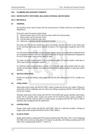 General Specification	                                                B16 – Plumbing and Sanitary Fitments


B16	    PLUMBING AND SANITARY FITMENTS

B16.1	 WATER SUPPLY PIPE WORK, INCLUDING EXTERNAL WATER MAINS

B16.1.1 materialS

01	     General
	
	       All plumbing works shall comply with the requirements of Water Authority and Waterworks
        Regulations.

	       Pipe work under this section shall include:
	       (i) 	 External water mains and fire services mains within the site boundary.
	       (ii) 	 Rising water and fire services mains.
	       (iii) 	 Internal water distribution pipe work.
	       (iv) 	 Washouts, overflows and all connections to tanks.

	       Dry risers and fire services distribution pipes and fittings from the roof tank or the rising main
        to the individual discharge points shall be included in the fire services installation part of the
        Works.

	       For cold and hot potable water supply systems, copper pipes or any alternative materials which
        are acceptable to Water Authority and incorporated into Schedule 2 of Waterworks Regulations
        for use in fresh water inside service shall be used.

	       For make up water supply system of air conditioning system or fountain system, steel pipe or
        UPVC pipe shall be used where specified.

	       For flushing water supply systems, ductile iron or plastic pipes as specified shall be used.
        Ductile iron pipe riser shall be used when booster/transfer pumping system or deep bore well is
        adopted.

02	     Ductile iron pipes

	       Ductile iron pipes and fittings shall comply with BS EN 598 (replacing BS 4772), metallic zinc
        coated.

03	     Steel pipes

	       Steel pipes shall comply with BS EN 10255, medium grade and hot dip zinc coated. Fittings for
        steel pipes shall be malleable cast iron with screw fittings complying with BS 143 and BS 1256
        hot dip zinc coated.

	       Stainless steel pipes shall comply with BS EN 10312:2002 light gauge stainless steel tubes,
        grade 304 for potable water supply and grade 316 for flushing water supply. Capillary or
        compression fittings shall be either of copper alloys complying with BS EN 1254-2:1998 or
        stainless steel complying with BS 4386:Part 3.

04	     Copper pipes

	       Copper pipes shall comply with BS EN 1057:2006, Table X in half hard condition. Fittings for
        copper pipes shall comply with BS EN 1254-2:1998, Table 6.

05	     Plastic pipes

	       Plastic pipes shall be unplasticised PVC pipes complying with ISO 4422, Part 1 and 2 (replacing
        BS 3505) of the pressure rating class D or higher as specified, with fittings complying with ISO
        4422, Part 3 (replacing BS 4346:Pt. 1 and Pt. 2).




178
 