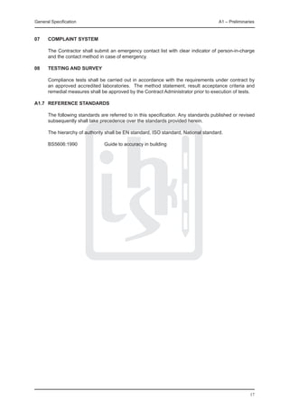 General Specification	                                                                A1 – Preliminaries



07	   COMPLAINT SYSTEM

	     The Contractor shall submit an emergency contact list with clear indicator of person-in-charge
      and the contact method in case of emergency.

08	   Testing and Survey
	
	     Compliance tests shall be carried out in accordance with the requirements under contract by
      an approved accredited laboratories. The method statement, result acceptance criteria and
      remedial measures shall be approved by the Contract Administrator prior to execution of tests.

A1.7	 Reference standards

	     The following standards are referred to in this specification. Any standards published or revised
      subsequently shall take precedence over the standards provided herein.

	     The hierarchy of authority shall be EN standard, ISO standard, National standard.

	     BS5606:1990		             Guide to accuracy in building




                                                                                                     17
 