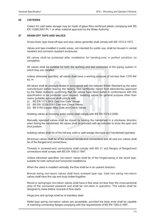 General Specification	                                                 B16 – Plumbing and Sanitary Fitments


06	     Cisterns

	       Cistern for cold water storage may be made of glass fibre reinforced plastic complying with BS
        EN 13280:2001:Pt. 1 or other material approved by the Water Authority.

07	     Draw-off taps and valves

	       Screw-down type draw-off taps and stop valves generally shall comply with BS 1010-2:1973.

	       Valves and taps installed in public areas, not intended for public use, shall be housed in vandal
        resistant and corrosion resistant enclosures.

	       All valves shall be protected after installation for handing-over in perfect condition on
        completion.

	       All valves shall be suitable for both the working and test pressures of the piping system in
        which they are installed.

	       Unless otherwise specified, all valves shall have a working pressure of not less than 1370 kN/
        sq. m.

	       All valves shall be pressure tested in accordance with the relevant British Standard by the valve
        manufacturer before leaving the factory. Test certificate/ report from laboratories approved
        by the Water Authority confirming that the valves have been tested in conformance with this
        specification to be produced upon request. Isolating valves for general purpose other than
        mains (potable) services shall comply with:
	       (i)	 BS EN 1171:2002 Cast Iron Gate Valves
	       (ii)	 BS EN 12334:2001 Cast Iron Check Valves
	       (iii)	 BS 5154 Copper Alloy Gate and Check Valves

	       Isolating valves at incoming water mains shall comply with BS EN 1074-2:2000.

	       Manually operated valves shall be closed by turning the handwheel in a clockwise direction
        when facing the handwheel. All valves shall be provided with an indicator to show the open and
        shut position.

	       Isolating valves shall be of the full-way solid or split-wedge disc-type and handwheel operated.

	       All bronze valves shall be of the screwed female-end connections and all cast iron valves shall
        be of the flanged-end connections.

	       Threads in screwed-end connections shall comply with BS 21 and flanges of flanged-end
        connections shall comply with BS EN 1092-2:1997.

	       Unless otherwise specified, non-return valves shall be of the hinged-swing or the recoil type,
        suitable for both vertical and horizontal installations.

	       When the valve is installed vertically, the flow shall be in an upward direction.

	       Bronze swing non-return valves shall have screwed type cap. Cast iron swing non-return
        valves shall have the cap and body bolted together.

	       Recoil or spring-type non-return valves shall have a flow area not less than the cross-sectional
        area of the connected pipework and shall be non-slam in operation. The valves shall be
        designed to close before reversal of flow starts.

	       Hinge pins and springs shall be of stainless steel.

	       Wafer-type spring non-return valves are acceptable, provided the body ends shall be capable
        of matching connecting flanges complying with the requirements of BS EN 1092-2:1997.

                                                                                                       179
 