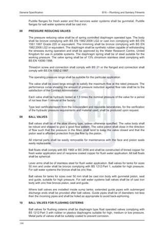General Specification	                                                B16 – Plumbing and Sanitary Fitments


	       Puddle flanges for fresh water and fire services water systems shall be gunmetal. Puddle
        flanges for salt water systems shall be cast iron.

08	     Pressure reducing valves

	       The pressure reducing valve shall be of spring controlled diaphragm operated type. The body
        shall be bronze complying with BS EN 1982:2008 LG2 or cast iron complying with BS EN
        1561:1997 Grade 220 or equivalent. The trimming shall be bronze complying with BS EN
        1982:2008 LG2 or equivalent. The diaphragm shall be synthetic rubber capable of withstanding
        the stresses during operation and shall be approved by the Water Research Centre, United
        Kingdom for use in potable systems. The diaphragm spring shall be of steel suitable for the
        working pressure. The valve spring shall be of 13% chromium stainless steel complying with
        BS EN 10090:1998.

	       Thread-in screw and connection shall comply with BS 21 or the flanged end connection shall
        comply with BS EN 1092-2:1997.

	       The operating pressure range shall be suitable for the particular application.

	       The valve shall be sized large enough to satisfy the maximum flow at the rated pressure. The
        performance curve showing the amount of pressure reduction against flow rate shall be to the
        satisfaction of the Contract Administrator.

	       Each valve shall be hydraulic tested at 1.5 times the nominal pressure of the valve for a period
        of not less than 1 minute at the factory.

	       Type test certificate/report from the independent and reputable laboratories, for the verification
        of the hydraulic pressure requirements and material used, shall be produced upon request.

09	     Ball valves

	       Ball valves shall be of the slow closing type, unless otherwise specified. The valve body shall
        be robust and shaped to give a good flow pattern. The valve piston shall close in the direction
        of flow such that the pressure in the Main shall tend to keep the valve closed and that the
        piston seal is afforded protection from the flow by the piston.

	       All internal parts shall be easily removable for maintenance with the face and piston seals
        easily replaceable.

	       Ball floats shall comply with BS 1968 or BS 2456 and shall be constructed of tinned copper for
        fresh water application and of neoprene coated copper for flush water application. All ball floats
        shall be spherical.

	       Lever arms shall be of stainless steel for flush water application. Ball valves for tanks for sizes
        50 mm and under shall be bronze complying with BS 1212:Part 1, suitable for high pressure.
        For salt water systems the bronze shall be zinc free.

	       Ball valves for tanks for sizes over 50 mm shall be cast iron body with gunmetal piston, seat
        and guide, suitable for high pressure. For salt water systems ball valves shall be of cast iron
        body with zinc free bronze piston, seat and guide.

	       Where ball valves are installed inside sump tanks, extended guide pipes with submerged
        discharge ends shall be provided after ball valves. Guide pipes shall be of diameters not less
        than the incoming pipes and shall be holed as appropriate to avoid back-siphoning.

10	     Ball valves for flushing cisterns

	       Ball valves for flushing cisterns shall be diaphragm type float operated valves complying with
        BS 1212:Part 3 with rubber or plastics diaphragms suitable for high, medium or low pressure.
        Metal parts of valves shall be suitably coated to prevent corrosion.

180
 