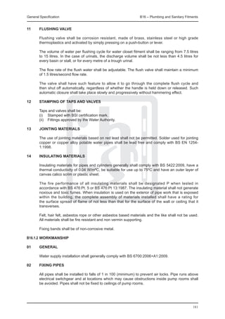 General Specification	                                               B16 – Plumbing and Sanitary Fitments


11	     Flushing valve

	       Flushing valve shall be corrosion resistant, made of brass, stainless steel or high grade
        thermoplastics and activated by simply pressing on a push-button or lever.

	       The volume of water per flushing cycle for water closet fitment shall be ranging from 7.5 litres
        to 15 litres. In the case of urinals, the discharge volume shall be not less than 4.5 litres for
        every basin or stall, or for every metre of a trough urinal.

	       The flow rate of the flush water shall be adjustable. The flush valve shall maintain a minimum
        of 1.5 litres/second flow rate.

	       The valve shall have such feature to allow it to go through the complete flush cycle and
        then shut off automatically, regardless of whether the handle is held down or released. Such
        automatic closure shall take place slowly and progressively without hammering effect.

12	     Stamping of taps and valves

	       Taps and valves shall be:
	       (i) 	 Stamped with BSI certification mark.
	       (ii) 	 Fittings approved by the Water Authority.

13	Jointing materials

	       The use of jointing materials based on red lead shall not be permitted. Solder used for jointing
        copper or copper alloy potable water pipes shall be lead free and comply with BS EN 1254-
        1:1998.

14	     Insulating materials

	       Insulating materials for pipes and cylinders generally shall comply with BS 5422:2009, have a
        thermal conductivity of 0.04 W/mºC, be suitable for use up to 75ºC and have an outer layer of
        canvas calico scrim or plastic sheet.

	       The fire performance of all insulating materials shall be designated P when tested in
        accordance with BS 476:Pt. 5 or BS 476:Pt 13:1987. The insulating material shall not generate
        noxious and toxic fumes. When insulation is used on the exterior of pipe work that is exposed
        within the building, the complete assembly of materials installed shall have a rating for
        the surface spread of flame of not less than that for the surface of the wall or ceiling that it
        transverses.

	       Felt, hair felt, asbestos rope or other asbestos based materials and the like shall not be used.
        All materials shall be fire resistant and non vermin supporting.

	       Fixing bands shall be of non-corrosive metal.

b16.1.2	Workmanship

01	     General

	       Water supply installation shall generally comply with BS 6700:2006+A1:2009.

02	     Fixing pipes

	       All pipes shall be installed to falls of 1 in 100 (minimum) to prevent air locks. Pipe runs above
        electrical switchgear and at locations which may cause obstructions inside pump rooms shall
        be avoided. Pipes shall not be fixed to ceilings of pump rooms.




                                                                                                     181
 