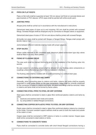 General Specification	                                                 B16 – Plumbing and Sanitary Fitments


03	     Pipes on flat roofs

	       Pipes on flat roofs shall be supported at least 150 mm above roof finish on concrete blocks and
        pipe brackets or PVC sleeves. UPVC pipes shall be painted with white acrylic paint.

04	Jointing pipes

	       All pipe joints shall be carried out in accordance with the manufacturer’s instructions.

	       Galvanized steel pipes of sizes up to and including 100 mm shall be jointed with screwed
        fittings. Screwed flanges shall be employed only for connection to flanged valves or equipment.

	       Galvanized steel pipes of sizes of 150 mm and above shall be jointed with screwed flanges.

	       All ductile iron pipes shall be jointed with flanges or flanged fittings. Flanges shall comply with
        BS EN 1092-2:1997.

	       Joints between different materials shall be made with proper adaptors.

05	     Stop valves

	       Where visible internally in the completed work, chromium plated screw-down type stop valves
        shall be fitted in an easy clean pattern.

06	     Fixing of flushing valve

	       The pipe work shall be drained thoroughly prior to the installation of the flushing valve into
        service.

	       No pipe sealant or plumbing grease shall be allowed on any flushing valve components or
        couplings unless otherwise specified in the manufacturer’s literature.

	       The flushing valve shall be installed with its outlet connecting to a vertical down pipe.

07	     Connections to cisterns and tanks

	       Generally, when connecting pipes to cisterns and tanks, cisterns and tanks shall be properly
        supported to avoid undue stress on the pipe connections. Holes shall be correctly positioned
        for the connection of pipes to cisterns and tanks. All debris and fillings shall be removed. Holes
        in cisterns and tanks shall not be formed by flame cutters.

08	     Connecting steel pipes to steel or GRP cisterns

	       Steel pipes shall be connected to steel or glass fibre reinforced plastics cisterns and tanks by
        either:
	       (i) 	 backnuts and washers both inside and outside.
	       (ii) 	 by using bolted or welded flanged connections.

09	     Connecting copper or plastic pipes to steel or GRP cisterns

	       Plastic pipes shall be connected to steel or glass fibre reinforced plastics cisterns by a backnut
        to the inside. Corrosion resistant support washers shall be used on both the inside and outside
        of the cistern or tank.

	       Copper pipes shall be connected to GRP cisterns or tanks in a similar manner. Copper pipes
        shall not be connected to steel cisterns or tanks.

10	     Connections to concrete tanks

	       Pipes shall be connected to concrete tanks with short thread flanged connections having a

182
 