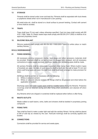 General Specification	                                               B16 – Plumbing and Sanitary Fitments


13	     Storage

	       Fitments shall be stored under cover and kept dry. Fitments shall be separated with dust sheets
        or polythene sheets when not in manufacturer’s own packing.

	       All metal sinks etc. shall be stored on a level surface to prevent twisting. Contact with cement
        or lime shall be avoided.

14	     Traps

	       Traps shall have 75 mm seal, unless otherwise specified. Cast iron traps shall comply with BS
        416-1:1990, Table 18. Plastic waste traps shall comply with BS EN 274-1:2002 or shall be of an
        approved proprietary brand.

15	     Silicone Sealant

	       Silicone sealants shall comply with BS EN ISO 11600:2003 Type B in white colour or match
        sanitary fixtures.

B16.2.2 Workmanship

01	     Fixing general

	       All necessary jointing compound, mortar, lead plugs and other accessory materials shall
        be provided. Brackets shall be cut and pinned, or plugged and screwed, and all necessary
        connections to water supply services, overflows, wastes and ventilating pipes shall be made.

	       All sanitary fitments shall be adequately supported when being fixed. Where build-in types
        of brackets are used, the tails of such supports shall be built into the wall at least 75 mm and
        where wall fixing types are used, the wall finish shall have been arranged to make provision for
        them.

	       All fittings shall be pointed as necessary with the following:
	       (i) 	 White or coloured cement.
	       (ii) 	 White or coloured silicone sealant. All fittings shall be de-greased and dried before the
               application of sealant.

	       Discharge pipes and water supply pipes shall be installed before fixing the fitments. Protective
        coverings shall be retained during and after fixing when practicable and cleaned off when
        required.

	       Any fitments which are chipped or scratched shall be replaced either before or after fixing.

02	     Waste outlets

	       Waste outlets to wash basins, sinks, baths and showers shall be bedded in proprietary jointing
        compound.

03	     Fixing taps

	       Taps shall be fixed to make a water tight seal with the sanitary fitment. Hot tap shall be placed
        to left of cold tap as viewed by the user. Hot/Cold markings shall be correctly applied and
        located.

04	     Connections

	       Connectors shall be provided for service and waste pipes.




186
 