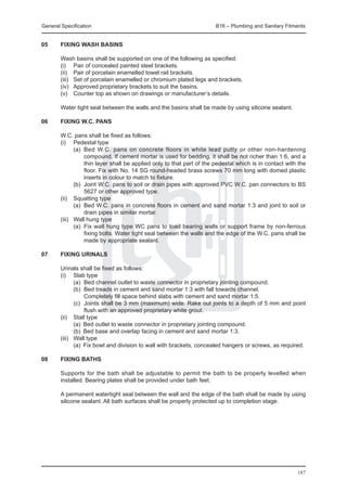 General Specification	                                                B16 – Plumbing and Sanitary Fitments


05	     Fixing wash basins

	       Wash basins shall be supported on one of the following as specified:
	       (i) 	 Pair of concealed painted steel brackets.
	       (ii) 	 Pair of porcelain enamelled towel rail brackets.
	       (iii) 	 Set of porcelain enamelled or chromium plated legs and brackets.
	       (iv) 	 Approved proprietary brackets to suit the basins.
	       (v) 	 Counter top as shown on drawings or manufacturer’s details.

	       Water tight seal between the walls and the basins shall be made by using silicone sealant.

06	 Fixing W.C. pans
	
	   W.C. pans shall be fixed as follows:
	   (i) 	 Pedestal type
		          (a) 	Bed W.C. pans on concrete floors in white lead putty or other non-hardening
                 compound. If cement mortar is used for bedding, it shall be not richer than 1:6, and a
                 thin layer shall be applied only to that part of the pedestal which is in contact with the
                 floor. Fix with No. 14 SG round-headed brass screws 70 mm long with domed plastic
                 inserts in colour to match to fixture.
		          (b) 	Joint W.C. pans to soil or drain pipes with approved PVC W.C. pan connectors to BS
                 5627 or other approved type.
	   (ii) 	 Squatting type
		          (a) 	Bed W.C. pans in concrete floors in cement and sand mortar 1:3 and joint to soil or
                 drain pipes in similar mortar.
	   (iii) 	 Wall hung type
		          (a) 	Fix wall hung type WC pans to load bearing walls or support frame by non-ferrous
                 fixing bolts. Water tight seal between the walls and the edge of the W.C. pans shall be
                 made by appropriate sealant.

07	     Fixing urinals

	 Urinals shall be fixed as follows:
	 (i) 	 Slab type
		        (a) 	Bed channel outlet to waste connector in proprietary jointing compound.
		        (b) 	Bed treads in cement and sand mortar 1:3 with fall towards channel.
			            Completely fill space behind slabs with cement and sand mortar 1:5.
		        (c) 	Joints shall be 3 mm (maximum) wide. Rake out joints to a depth of 5 mm and point
               flush with an approved proprietary white grout.
	 (ii) 	 Stall type
		        (a) 	Bed outlet to waste connector in proprietary jointing compound.
		        (b) 	Bed base and overlap facing in cement and sand mortar 1:3.
	 (iii) 	 Wall type
		        (a) 	Fix bowl and division to wall with brackets, concealed hangers or screws, as required.

08	     Fixing baths

	       Supports for the bath shall be adjustable to permit the bath to be properly levelled when
        installed. Bearing plates shall be provided under bath feet.

	       A permanent watertight seal between the wall and the edge of the bath shall be made by using
        silicone sealant. All bath surfaces shall be properly protected up to completion stage.




                                                                                                       187
 