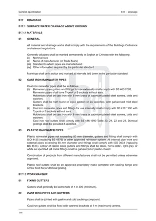 General Specification	                                                                       B17 – Drainage


B17	    DRAINAGE

B17.1	 SURFACE WATER DRAINAGE ABOVE GROUND

B17.1.1	Materials

01	general
	
	   All material and drainage works shall comply with the requirements of the Buildings Ordinance
    and relevant regulations.

	       Generally all pipes shall be marked permanently in English or Chinese with the following:
	       (i) 	 Nominal size
	       (ii) 	 Name of manufacturer (or Trade Mark)
	       (iii) 	 Standard to which pipes are manufactured
	       (iv) 	 Other information required by the particular standard

	       Markings shall be in colour and marked at intervals laid down in the particular standard.

02	     Cast iron rainwater PIPES

	 Cast iron rainwater pipes shall be as follows:
	 (i)	 Rainwater pipes gutters and fittings for use externally shall comply with BS 460:2002.
		       Rainwater pipes shall have Type A or B sockets without ears.
		       Holderbats shall be cast iron with 8 mm brass or cadmium plated steel screws, bolts and
         washers.
		       Gutters shall be half round or ogee section or as specified, with galvanised mild steel
         brackets.
	 (ii) 	 Cast iron rainwater pipes and fittings for use internally shall comply with BS 416:1990 with
         Type A or B sockets without ears.
		       Holderbats shall be cast iron with 8 mm brass or cadmium plated steel screws, bolts and
         washers.
		       Cast iron roof outlets shall comply with BS 416:1990 Table 20, 21, 22 and 23. Domical
         gratings shall be provided if specified.

03	     Plastic rainwater PIPES

	       Plastic rainwater pipes not exceeding 80 mm diameter, gutters and fitting shall comply with
        ISO 4435 (replacing BS 4576) or other approved rainwater system. All internal pipe work and
        external pipes exceeding 80 mm diameter and fittings shall comply with ISO 3633 (replacing
        BS 4514). Colour of plastic pipes gutters and fittings shall be black, “terra-cotta”, light grey, or
        white as specified. All metal fittings shall be galvanized or plastic coated.

	       Combination of products from different manufacturers shall not be permitted unless otherwise
        approved.

	       Plastic roof outlets shall be an approved proprietary make complete with sealing flange and
        screw fixed flat or domical grating.

B17.1.2	Workmanship

01	     Fixing gutters

	       Gutters shall generally be laid to falls of 1 in 300 (minimum).

02	     Cast iron pipes and gutters

	       Pipes shall be jointed with gaskin and cold caulking compound.

	       Cast iron gutters shall be fixed with screwed brackets at 1 m (maximum) centres.

190
 