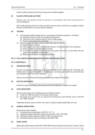 General Specification	                                                                        B17 – Drainage


	       Gutters shall be jointed with jointing compound and bolted together.

03	     Plastic pipes and gutters

	       Plastic pipe and gutters shall be jointed in accordance with the manufacturer ’s
        recommendations.

	       Roof outlet gratings shall not be fixed until after all other work at roof level is completed. Outlets
        that are contaminated in any way shall be replaced.

04	     Testing

	 (i) 	      Internal pipes shall be tested with air, using approved testing equipment, as follows:
		           (a) 	Isolate the length of pipe to be tested and plug ends.
		           (b) 	Test with air at a pressure equal to 38 mm water gauge.
		           (c) 	Maintain this pressure for 3 minutes.
	 (ii) 	     External gutters and pipes shall be tested with water as follows:
		           (a) 	Plug the gutter outlet(s).
		           (b) 	Fill the gutter with water to the overflow level or to the lower level of the freeboard.
		           (c) 	Check visually for leakage after 5 minutes.
		           (d) 	To satisfy the Contract Administrator that gutters are laid to correct falls and that
                  gutters and pipes are unobstructed.
		           (e) 	Make good all defects revealed by the tests.

B17.2	 FOUL WATER DRAINAGE ABOVE AND BELOW GROUND LEVEL

B17.2.1 Materials

01	     Concrete pipes

	       Precast concrete pipes and fittings shall comply with BS 5911-1:2002, BS EN 1916:2002 with
        flexible joints of spigot and socket or rebated type. Concrete pipes shall have wall thickness
        and strength not less than those specified.

	       Class and nominal internal diameter of concrete pipe shall be as specified.

02	     Ductile iron pipes

	       Ductile iron pipes and fittings shall comply with BS EN 598:2007, metallic zinc coated.

03	     Cast iron pipes

	       Cast iron soil, waste and ventilating pipes and fittings shall be:
	       (i) 	 To BS 416:1990 with type A or B sockets without ears.
	       (ii) 	 All spigot spun pipes from an approved manufacturer with flexible joints to BS EN
               877:1999+A1:2006.

	       Holderbats shall be cast iron with 8 mm brass or cadmium plated steel bolts and nuts.

04	     Subsoil drain pipes

	       Subsoil drain pipes shall be:
	       (i)	 Concrete porous drain pipes to BS 5911: Pt. 114.
	       (ii)	 Unglazed clayware field drain pipes and junctions to BS 1196:1989.
	       (iii)	 Perforated vitrified clayware to BS 65:1991 as Clause 23.04.
	       (iv)	 Perforated plastics pipes and fittings to BS 4962:1989.

05	     Steel pipes

	       Steel pipes shall comply with BS EN 10255:2004 medium grade and hot dip zinc coated. Fitting

                                                                                                          191
 