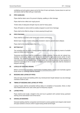 General Specification	                                                                     B17 – Drainage


        ventilating and anti-syphon pipes) and at the foot of main soil stacks. Access doors to cast iron
        soil stacks shall be fitted with gun metal bolts.

03	     Pipe handling

	       Pipes shall be taken care of to prevent chipping, spalling or other damage.

	       Pipes shall not be rolled over rough ground.

	       Timber skids of adequate strength may be used for heavy pipes.

	       Pipes off loaded on skids shall be suitably wrapped to avoid risk of damage.

	       Pipes shall not be lifted by slings or chains passing through bore.

04	     Pipe stacking

	       Pipes shall be supported under barrel with sockets overhanging.

	       Bottom layer of pipes shall be adequately chocked in stack to prevent stack collapse.

	       Pipes shall not be stacked higher than 2 m.

05 	    SETTING OUT

	       The centerline and top width of trench marked shall be set out accurately by means of suitable
        pegs and offset side check pegs.

	       Temporary benchmarks shall be established in stable positions. Strong site rail, planed true,
        painted in contrasting colours shall be erected and fixed to rigid posts across center of each
        manhole. The centerline of pipeline shall be indicated on sight rail and its height related to an
        even dimension to invert level of pipe. At least three rails shall be provided on each gradient at
        maximum spacings of 30 m. Length of travellers used between sight rails shall be checked at
        frequent intervals.

06	     Levels of existing drains

	       Before commencing excavation, invert levels of existing drains, sewers and manholes against
        levels shown on drawings shall be checked.

07	     BEDDING AND LAYING OF PIPES

	       Only one type of pipe and bedding within any individual drain length between any two drainage
        chambers shall be used.

08	     Timing of bedding and laying of pipes

	       Laying of pipes shall be proceeded without delay on completion of excavation. Brick or other
        hard material shall not be used under pipe for temporary support.

09	     Laying pipes

	       Pipes shall be laid single, straight to line and true to gradient with sockets facing upstream
        starting at the downstream end of the trench.

10	     Granular bedding

	       Granular bedding shall be compacted and trimmed to correct gradient and shaped under barrel
        and pipe sockets to ensure uniform support along whole barrel length.


                                                                                                      193
 