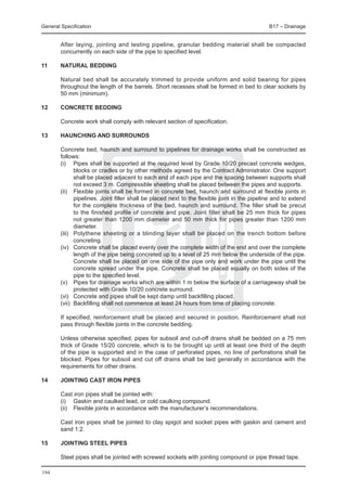 General Specification	                                                                         B17 – Drainage


	       After laying, jointing and testing pipeline, granular bedding material shall be compacted
        concurrently on each side of the pipe to specified level.

11	     Natural bedding

	       Natural bed shall be accurately trimmed to provide uniform and solid bearing for pipes
        throughout the length of the barrels. Short recesses shall be formed in bed to clear sockets by
        50 mm (minimum).

12	     Concrete bedding

	       Concrete work shall comply with relevant section of specification.

13	haunching and surrounds

	       Concrete bed, haunch and surround to pipelines for drainage works shall be constructed as
        follows:
	       (i)	 Pipes shall be supported at the required level by Grade 10/20 precast concrete wedges,
               blocks or cradles or by other methods agreed by the Contract Administrator. One support
               shall be placed adjacent to each end of each pipe and the spacing between supports shall
               not exceed 3 m. Compressible sheeting shall be placed between the pipes and supports.
	       (ii)	 Flexible joints shall be formed in concrete bed, haunch and surround at flexible joints in
               pipelines. Joint filler shall be placed next to the flexible joint in the pipeline and to extend
               for the complete thickness of the bed, haunch and surround. The filler shall be precut
               to the finished profile of concrete and pipe. Joint filler shall be 25 mm thick for pipes
               not greater than 1200 mm diameter and 50 mm thick for pipes greater than 1200 mm
               diameter.
	       (iii)	 Polythene sheeting or a blinding layer shall be placed on the trench bottom before
               concreting.
	       (iv)	 Concrete shall be placed evenly over the complete width of the end and over the complete
               length of the pipe being concreted up to a level of 25 mm below the underside of the pipe.
               Concrete shall be placed on one side of the pipe only and work under the pipe until the
               concrete spread under the pipe. Concrete shall be placed equally on both sides of the
               pipe to the specified level.
	       (v)	 Pipes for drainage works which are within 1 m below the surface of a carriageway shall be
               protected with Grade 10/20 concrete surround.
	       (vi)	 Concrete and pipes shall be kept damp until backfilling placed.
	       (vii)	 Backfilling shall not commence at least 24 hours from time of placing concrete.

	       If specified, reinforcement shall be placed and secured in position. Reinforcement shall not
        pass through flexible joints in the concrete bedding.

	       Unless otherwise specified, pipes for subsoil and cut-off drains shall be bedded on a 75 mm
        thick of Grade 15/20 concrete, which is to be brought up until at least one third of the depth
        of the pipe is supported and in the case of perforated pipes, no line of perforations shall be
        blocked. Pipes for subsoil and cut off drains shall be laid generally in accordance with the
        requirements for other drains.

14	Jointing cast iron pipes

	       Cast iron pipes shall be jointed with:
	       (i) 	 Gaskin and caulked lead, or cold caulking compound.
	       (ii) 	 Flexible joints in accordance with the manufacturer’s recommendations.

	       Cast iron pipes shall be jointed to clay spigot and socket pipes with gaskin and cement and
        sand 1:2.

15	Jointing steel pipes

	       Steel pipes shall be jointed with screwed sockets with jointing compound or pipe thread tape.

194
 
