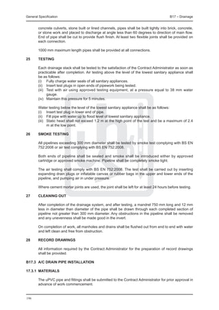 General Specification	                                                                       B17 – Drainage


        concrete culverts, stone built or lined channels, pipes shall be built tightly into brick, concrete,
        or stone work and placed to discharge at angle less than 60 degrees to direction of main flow.
        End of pipe shall be cut to provide flush finish. At least two flexible joints shall be provided on
        each connection.

	       1000 mm maximum length pipes shall be provided at all connections.

25	     Testing

	       Each drainage stack shall be tested to the satisfaction of the Contract Administrator as soon as
        practicable after completion. Air testing above the level of the lowest sanitary appliance shall
        be as follows:
	       (i) 	 Fully charge water seals of all sanitary appliances.
	       (ii) 	 Insert test plugs in open ends of pipework being tested.
	       (iii) 	 Test with air using approved testing equipment, at a pressure equal to 38 mm water
                gauge.
	       (iv) 	 Maintain this pressure for 5 minutes.

	       Water testing below the level of the lowest sanitary appliance shall be as follows:
	       (i) 	 Insert test plug in lower end of pipe.
	       (ii) 	 Fill pipe with water up to flood level of lowest sanitary appliance.
	       (iii) 	 Static head shall not exceed 1.2 m at the high point of the test and be a maximum of 2.4
                m at the low point.

26	     Smoke testing

	       All pipelines exceeding 300 mm diameter shall be tested by smoke test complying with BS EN
        752:2008 or air test complying with BS EN 752:2008.

	       Both ends of pipeline shall be sealed and smoke shall be introduced either by approved
        cartridge or approved smoke machine. Pipeline shall be completely smoke tight.

	       The air testing shall comply with BS EN 752:2008. The test shall be carried out by inserting
        expanding drain plugs or inflatable canvas or rubber bags in the upper and lower ends of the
        pipeline, and pumping air in under pressure.

	       Where cement mortar joints are used, the joint shall be left for at least 24 hours before testing.

27	     Cleaning out

	       After completion of the drainage system, and after testing, a mandrel 750 mm long and 12 mm
        less in diameter than diameter of the pipe shall be drawn through each completed section of
        pipeline not greater than 300 mm diameter. Any obstructions in the pipeline shall be removed
        and any unevenness shall be made good in the invert.

	       On completion of work, all manholes and drains shall be flushed out from end to end with water
        and left clean and free from obstruction.

28	     Record drawings

	       All information required by the Contract Administrator for the preparation of record drawings
        shall be provided.

B17.3	 A/C DRAIN PIPE INSTALLATION

17.3.1	 MATERIALS

	       The uPVC pipe and fittings shall be submitted to the Contract Administrator for prior approval in
        advance of work commencement.


196
 