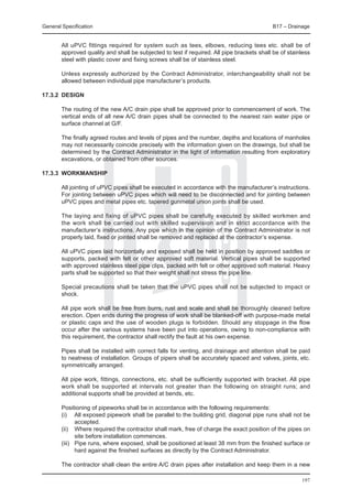General Specification	                                                                      B17 – Drainage


	       All uPVC fittings required for system such as tees, elbows, reducing tees etc. shall be of
        approved quality and shall be subjected to test if required. All pipe brackets shall be of stainless
        steel with plastic cover and fixing screws shall be of stainless steel.

	       Unless expressly authorized by the Contract Administrator, interchangeability shall not be
        allowed between individual pipe manufacturer’s products.

17.3.2	 DESIGN

	       The routing of the new A/C drain pipe shall be approved prior to commencement of work. The
        vertical ends of all new A/C drain pipes shall be connected to the nearest rain water pipe or
        surface channel at G/F.

	       The finally agreed routes and levels of pipes and the number, depths and locations of manholes
        may not necessarily coincide precisely with the information given on the drawings, but shall be
        determined by the Contract Administrator in the light of information resulting from exploratory
        excavations, or obtained from other sources.

17.3.3	 WORKMANSHIP

	       All jointing of uPVC pipes shall be executed in accordance with the manufacturer’s instructions.
        For jointing between uPVC pipes which will need to be disconnected and for jointing between
        uPVC pipes and metal pipes etc. tapered gunmetal union joints shall be used.

	       The laying and fixing of uPVC pipes shall be carefully executed by skilled workmen and
        the work shall be carried out with skilled supervision and in strict accordance with the
        manufacturer’s instructions. Any pipe which in the opinion of the Contract Administrator is not
        properly laid, fixed or jointed shall be removed and replaced at the contractor’s expense.

	       All uPVC pipes laid horizontally and exposed shall be held in position by approved saddles or
        supports, packed with felt or other approved soft material. Vertical pipes shall be supported
        with approved stainless steel pipe clips, packed with felt or other approved soft material. Heavy
        parts shall be supported so that their weight shall not stress the pipe line.

	       Special precautions shall be taken that the uPVC pipes shall not be subjected to impact or
        shock.	

	       All pipe work shall be free from burrs, rust and scale and shall be thoroughly cleaned before
        erection. Open ends during the progress of work shall be blanked-off with purpose-made metal
        or plastic caps and the use of wooden plugs is forbidden. Should any stoppage in the flow
        occur after the various systems have been put into operations, owing to non-compliance with
        this requirement, the contractor shall rectify the fault at his own expense.

	       Pipes shall be installed with correct falls for venting, and drainage and attention shall be paid
        to neatness of installation. Groups of pipers shall be accurately spaced and valves, joints, etc.
        symmetrically arranged.

	       All pipe work, fittings, connections, etc. shall be sufficiently supported with bracket. All pipe
        work shall be supported at intervals not greater than the following on straight runs; and
        additional supports shall be provided at bends, etc.

	       Positioning of pipeworks shall be in accordance with the following requirements:
	       (i)	 All exposed pipework shall be parallel to the building grid, diagonal pipe runs shall not be
               accepted.
	       (ii)	 Where required the contractor shall mark, free of charge the exact position of the pipes on
               site before installation commences.
	       (iii)	 Pipe runs, where exposed, shall be positioned at least 38 mm from the finished surface or
               hard against the finished surfaces as directly by the Contract Administrator.

	       The contractor shall clean the entire A/C drain pipes after installation and keep them in a new

                                                                                                        197
 