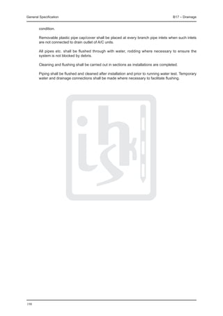 General Specification	                                                                     B17 – Drainage


        condition.

	       Removable plastic pipe cap/cover shall be placed at every branch pipe inlets when such inlets
        are not connected to drain outlet of A/C units.

	       All pipes etc. shall be flushed through with water, rodding where necessary to ensure the
        system is not blocked by debris.

	       Cleaning and flushing shall be carried out in sections as installations are completed.

	       Piping shall be flushed and cleaned after installation and prior to running water test. Temporary
        water and drainage connections shall be made where necessary to facilitate flushing.




198
 